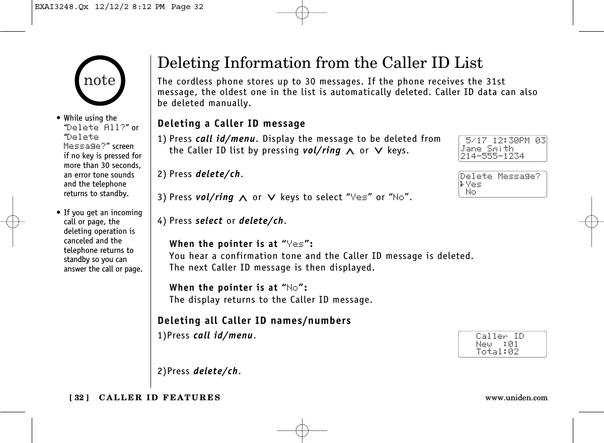 CALLER ID FEATURES[ 32 ] www.uniden.comDeleting Information from the Caller ID ListThe cordless phone stores up to 30 messages. If the phone receives the 31st message, the oldest one in the list is automatically deleted. Caller ID data can alsobe deleted manually.Deleting a Caller ID message1) Press call id/menu. Display the message to be deleted from the Caller ID list by pressing vol/ring or keys.2) Press delete/ch.3) Press vol/ring or keys to select “Yes” or “No”.4) Press select or delete/ch.When the pointer is at “Yes”:You hear a confirmation tone and the Caller ID message is deleted. The next Caller ID message is then displayed.When the pointer is at “No”:The display returns to the Caller ID message.Deleting all Caller ID names/numbers1)Press call id/menu.2)Press delete/ch.•While using the“Delete All?” or“DeleteMessage?” screen if no key is pressed formore than 30 seconds,an error tone soundsand the telephonereturns to standby.•If you get an incomingcall or page, the deleting operation iscanceled and the telephone returns tostandby so you cananswer the call or page. 5/17 12:30PM 03Jane Smith214-555-1234Delete Message? Yes NoCaller ID   New  :01   Total:02EXAI3248.Qx  12/12/2 8:12 PM  Page 32