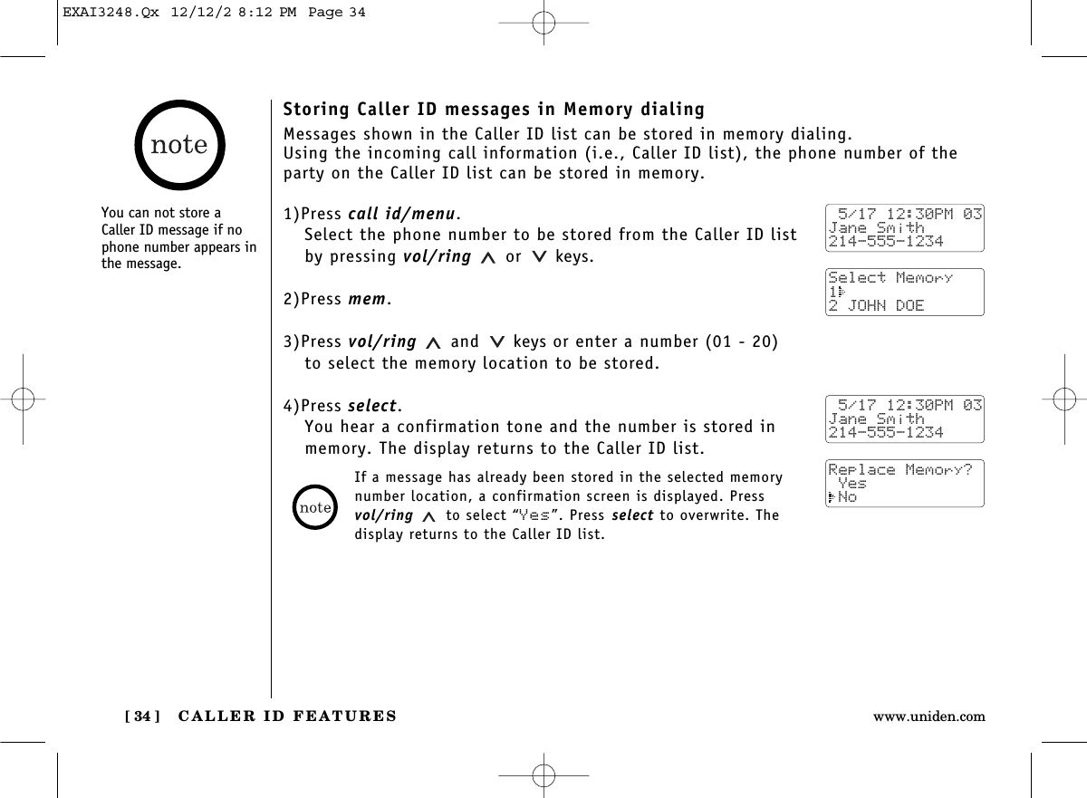 CALLER ID FEATURES[ 34 ] www.uniden.comStoring Caller ID messages in Memory dialingMessages shown in the Caller ID list can be stored in memory dialing.Using the incoming call information (i.e., Caller ID list), the phone number of theparty on the Caller ID list can be stored in memory.1)Press call id/menu.Select the phone number to be stored from the Caller ID listby pressing vol/ring or keys.2)Press mem.3)Press vol/ring and keys or enter a number (01 - 20) to select the memory location to be stored.4)Press select.You hear a confirmation tone and the number is stored inmemory. The display returns to the Caller ID list.You can not store aCaller ID message if nophone number appears inthe message. 5/17 12:30PM 03Jane Smith214-555-1234Select Memory1 2 JOHN DOE 5/17 12:30PM 03Jane Smith214-555-1234Replace Memory? Yes NoIf a message has already been stored in the selected memorynumber location, a confirmation screen is displayed. Pressvol/ring to select “Yes”. Press select to overwrite. Thedisplay returns to the Caller ID list.EXAI3248.Qx  12/12/2 8:12 PM  Page 34