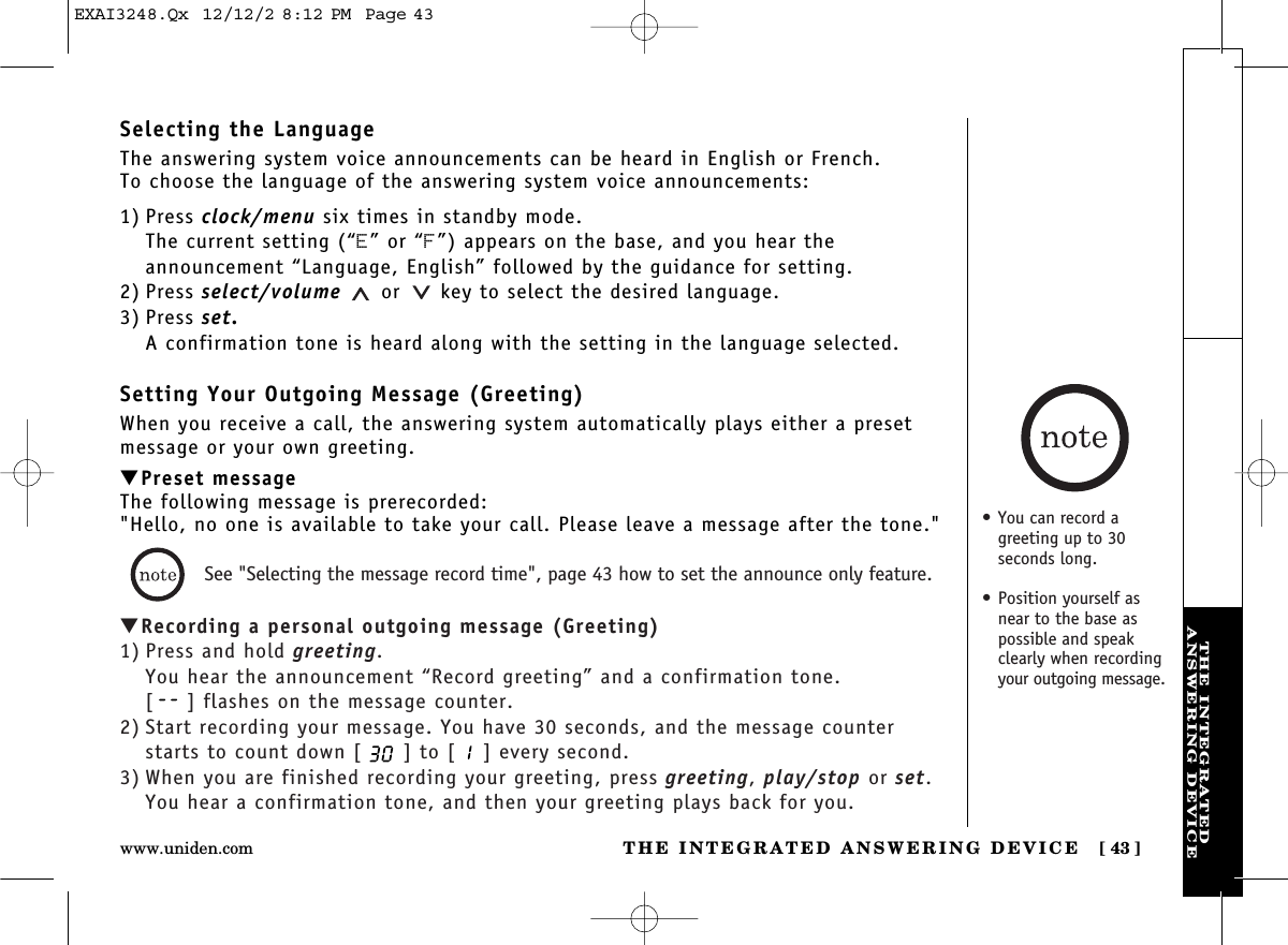 THE INTEGRATED ANSWERING DEVICE [ 43]www.uniden.comTHE INTEGRATEDANSWERING DEVICESelecting the LanguageThe answering system voice announcements can be heard in English or French.To choose the language of the answering system voice announcements:1) Press clock/menu six times in standby mode.The current setting (“E” or “F”) appears on the base, and you hear the announcement “Language, English” followed by the guidance for setting.2) Press select/volume or key to select the desired language.3) Press set.A confirmation tone is heard along with the setting in the language selected.Setting Your Outgoing Message (Greeting)When you receive a call, the answering system automatically plays either a presetmessage or your own greeting.▼Preset messageThe following message is prerecorded:&quot;Hello, no one is available to take your call. Please leave a message after the tone.&quot;▼Recording a personal outgoing message (Greeting)1) Press and hold greeting.You hear the announcement “Record greeting” and a confirmation tone.[ ] flashes on the message counter.2) Start recording your message. You have 30 seconds, and the message counterstarts to count down [ ] to [ ] every second.3) When you are finished recording your greeting, press greeting, play/stop or set.You hear a confirmation tone, and then your greeting plays back for you.See &quot;Selecting the message record time&quot;, page 43 how to set the announce only feature.•You can record agreeting up to 30 seconds long. • Position yourself asnear to the base aspossible and speakclearly when recordingyour outgoing message.EXAI3248.Qx  12/12/2 8:12 PM  Page 43