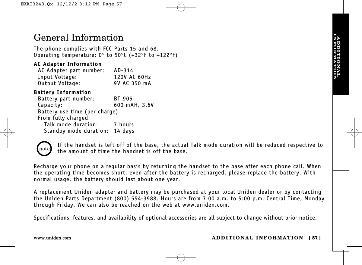 ADDITIONAL INFORMATION [ 57]www.uniden.comADDITIONAL INFORMATIONGeneral InformationThe phone complies with FCC Parts 15 and 68.Operating temperature: 0°to 50°C (+32°F to +122°F)AC Adapter InformationAC Adapter part number: AD-314Input Voltage: 120V AC 60HzOutput Voltage: 9V AC 350 mABattery InformationBattery part number: BT-905Capacity: 600 mAH, 3.6VBattery use time (per charge)From fully chargedTalk mode duration: 7 hoursStandby mode duration: 14 daysRecharge your phone on a regular basis by returning the handset to the base after each phone call. Whenthe operating time becomes short, even after the battery is recharged, please replace the battery. Withnormal usage, the battery should last about one year. A replacement Uniden adapter and battery may be purchased at your local Uniden dealer or by contactingthe Uniden Parts Department (800) 554-3988. Hours are from 7:00 a.m. to 5:00 p.m. Central Time, Mondaythrough Friday. We can also be reached on the web at www.uniden.com.Specifications, features, and availability of optional accessories are all subject to change without prior notice.If the handset is left off of the base, the actual Talk mode duration will be reduced respective tothe amount of time the handset is off the base.EXAI3248.Qx  12/12/2 8:12 PM  Page 57