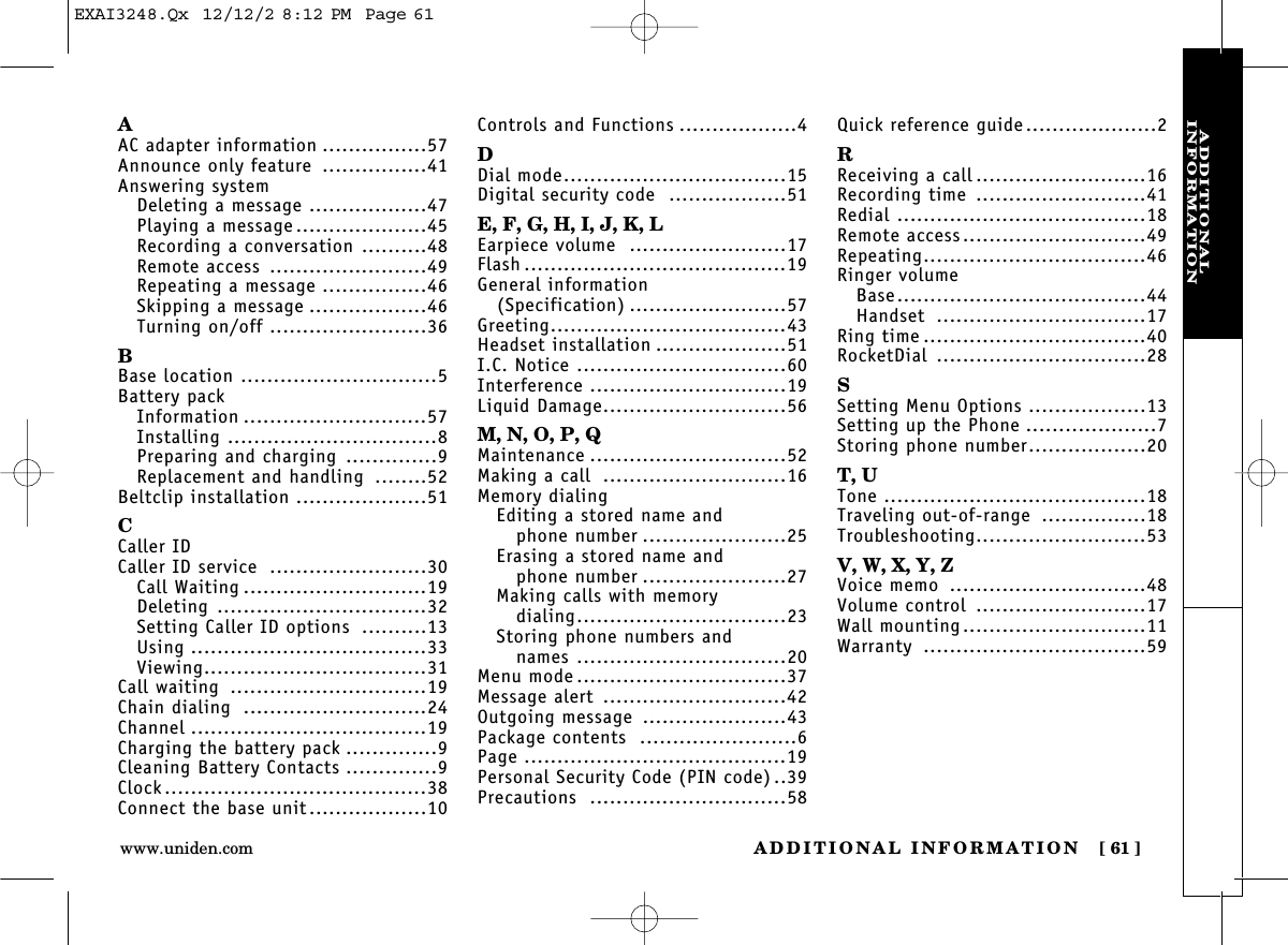 ADDITIONAL INFORMATION [ 61]www.uniden.comADDITIONAL INFORMATIONAAC adapter information ................57Announce only feature ................41Answering systemDeleting a message ..................47Playing a message ....................45Recording a conversation ..........48Remote access ........................49Repeating a message ................46Skipping a message ..................46Turning on/off ........................36BBase location ..............................5Battery packInformation ............................57Installing ................................8Preparing and charging ..............9Replacement and handling ........52Beltclip installation ....................51CCaller IDCaller ID service ........................30Call Waiting ............................19Deleting ................................32Setting Caller ID options ..........13Using ....................................33Viewing..................................31Call waiting ..............................19Chain dialing ............................24Channel ....................................19Charging the battery pack ..............9Cleaning Battery Contacts ..............9Clock........................................38Connect the base unit..................10Controls and Functions ..................4DDial mode..................................15Digital security code ..................51E, F, G, H, I, J, K, LEarpiece volume ........................17Flash ........................................19General information (Specification) ........................57Greeting....................................43Headset installation ....................51I.C. Notice ................................60Interference ..............................19Liquid Damage............................56M, N, O, P, QMaintenance ..............................52Making a call ............................16Memory dialingEditing a stored name andphone number ......................25Erasing a stored name andphone number ......................27Making calls with memory dialing................................23Storing phone numbers and names ................................20Menu mode ................................37Message alert ............................42Outgoing message ......................43Package contents ........................6Page ........................................19Personal Security Code (PIN code) ..39Precautions ..............................58Quick reference guide....................2RReceiving a call ..........................16Recording time ..........................41Redial ......................................18Remote access............................49Repeating..................................46Ringer volumeBase......................................44Handset ................................17Ring time ..................................40RocketDial ................................28SSetting Menu Options ..................13Setting up the Phone ....................7Storing phone number..................20T, UTone ........................................18Traveling out-of-range ................18Troubleshooting..........................53V, W, X, Y, ZVoice memo ..............................48Volume control ..........................17Wall mounting............................11Warranty ..................................59EXAI3248.Qx  12/12/2 8:12 PM  Page 61