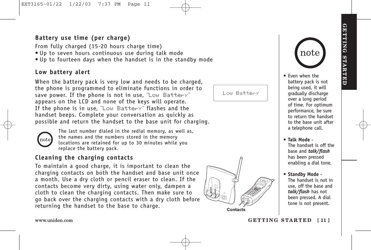 GETTING STARTEDGETTING STARTED [ 11 ]www.uniden.com• Even when thebattery pack is notbeing used, it willgradually dischargeover a long period of time. For optimumperformance, be sureto return the handsetto the base unit aftera telephone call.•Talk Mode - The handset is off thebase and talk/flashhas been pressedenabling a dial tone.•Standby Mode - The handset is not inuse, off the base andtalk/flash has notbeen pressed. A dialtone is not present.Cleaning the charging contactsTo maintain a good charge, it is important to clean thecharging contacts on both the handset and base unit oncea month. Use a dry cloth or pencil eraser to clean. If thecontacts become very dirty, using water only, dampen acloth to clean the charging contacts. Then make sure togo back over the charging contacts with a dry cloth beforereturning the handset to the base to charge.The last number dialed in the redial memory, as well as,the names and the numbers stored in the memorylocations are retained for up to 30 minutes while youreplace the battery pack.Low battery alertWhen the battery pack is very low and needs to be charged,the phone is programmed to eliminate functions in order tosave power. If the phone is not in use, ¨Low Battery¨appears on the LCD and none of the keys will operate. If the phone is in use, ¨Low  Battery¨ flashes and thehandset beeps. Complete your conversation as quickly aspossible and return the handset to the base unit for charging.Battery use time (per charge)From fully charged (15-20 hours charge time)• Up to seven hours continuous use during talk mode• Up to fourteen days when the handset is in the standby modeEXT3165-01/22  1/22/03  7:37 PM  Page 11