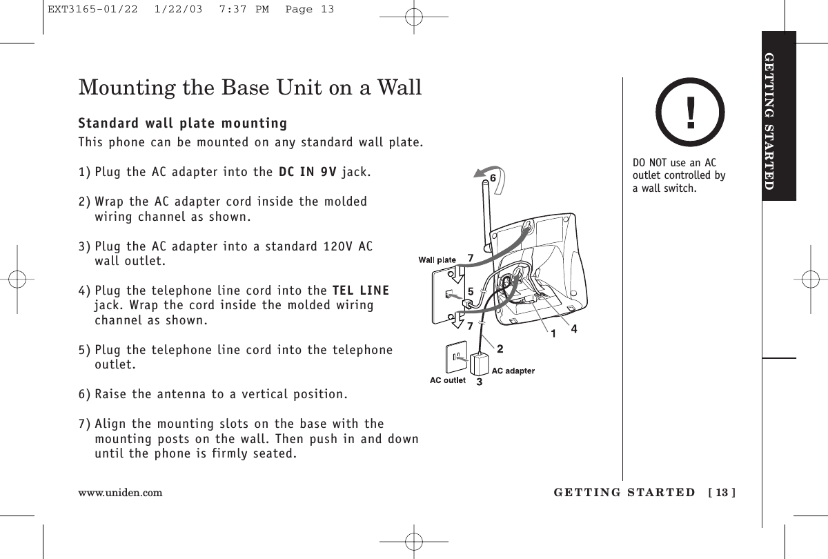 GETTING STARTEDGETTING STARTED [ 13 ]www.uniden.comMounting the Base Unit on a WallStandard wall plate mountingThis phone can be mounted on any standard wall plate.1) Plug the AC adapter into the DC IN 9V jack.2) Wrap the AC adapter cord inside the moldedwiring channel as shown.3) Plug the AC adapter into a standard 120V AC wall outlet.4) Plug the telephone line cord into the TEL LINEjack. Wrap the cord inside the molded wiringchannel as shown.5) Plug the telephone line cord into the telephoneoutlet.6) Raise the antenna to a vertical position.7) Align the mounting slots on the base with themounting posts on the wall. Then push in and downuntil the phone is firmly seated.DO NOT use an ACoutlet controlled by a wall switch.EXT3165-01/22  1/22/03  7:37 PM  Page 13