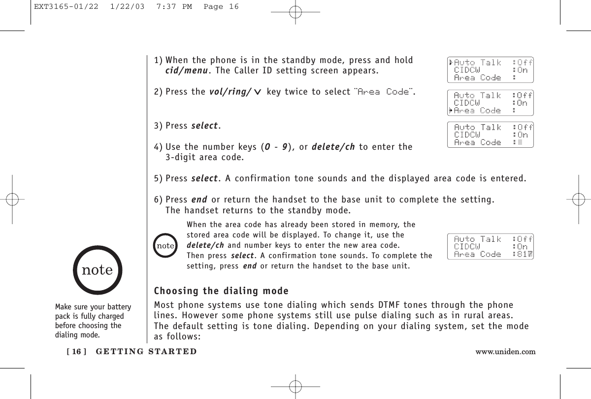 GETTING STARTED[ 16 ] www.uniden.comMake sure your batterypack is fully chargedbefore choosing the dialing mode.1) When the phone is in the standby mode, press and hold cid/menu. The Caller ID setting screen appears.2) Press the vol/ring/ key twice to select ¨Area Code¨.3) Press select.4) Use the number keys (0 - 9), or delete/ch to enter the 3-digit area code.5) Press select. A confirmation tone sounds and the displayed area code is entered.6) Press end or return the handset to the base unit to complete the setting. The handset returns to the standby mode.When the area code has already been stored in memory, thestored area code will be displayed. To change it, use thedelete/ch and number keys to enter the new area code. Then press select. A confirmation tone sounds. To complete thesetting, press end or return the handset to the base unit.Choosing the dialing modeMost phone systems use tone dialing which sends DTMF tones through the phonelines. However some phone systems still use pulse dialing such as in rural areas. The default setting is tone dialing. Depending on your dialing system, set the modeas follows:EXT3165-01/22  1/22/03  7:37 PM  Page 16