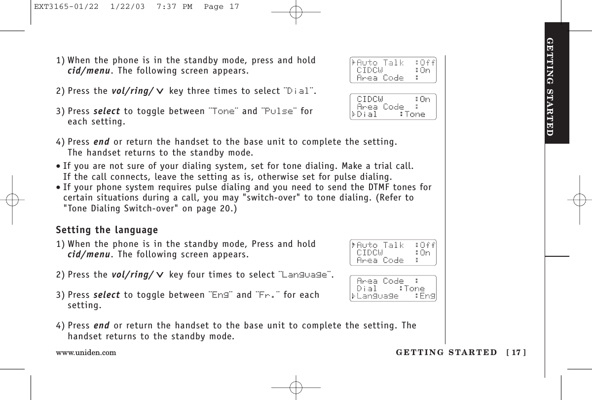 GETTING STARTEDGETTING STARTED [ 17 ]www.uniden.com1) When the phone is in the standby mode, press and hold cid/menu. The following screen appears.2) Press the vol/ring/ key three times to select ¨Dial¨.3) Press select to toggle between ¨Tone¨ and ¨Pulse¨ for each setting.4) Press end or return the handset to the base unit to complete the setting. The handset returns to the standby mode.•If you are not sure of your dialing system, set for tone dialing. Make a trial call. If the call connects, leave the setting as is, otherwise set for pulse dialing.•If your phone system requires pulse dialing and you need to send the DTMF tones forcertain situations during a call, you may &quot;switch-over&quot; to tone dialing. (Refer to&quot;Tone Dialing Switch-over&quot; on page 20.)Setting the language1) When the phone is in the standby mode, Press and hold cid/menu. The following screen appears.2) Press the vol/ring/ key four times to select ¨Language¨.3) Press select to toggle between ¨Eng¨ and ¨Fr.¨ for eachsetting.4) Press end or return the handset to the base unit to complete the setting. Thehandset returns to the standby mode.EXT3165-01/22  1/22/03  7:37 PM  Page 17