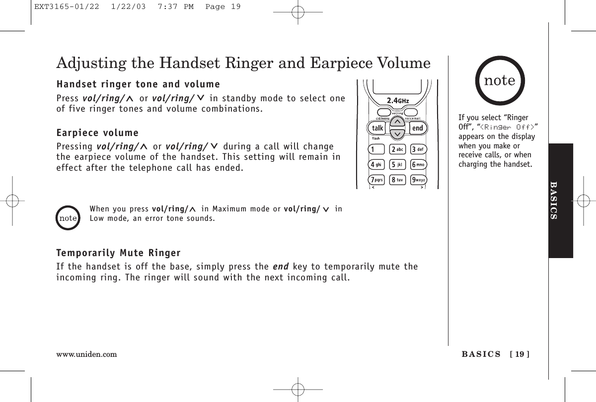 BASICSBASICS [ 19 ]www.uniden.comAdjusting the Handset Ringer and Earpiece VolumeHandset ringer tone and volumePress vol/ring/ or vol/ring/ in standby mode to select oneof five ringer tones and volume combinations.Earpiece volumePressing vol/ring/ or vol/ring/ during a call will changethe earpiece volume of the handset. This setting will remain ineffect after the telephone call has ended.Temporarily Mute RingerIf the handset is off the base, simply press the end key to temporarily mute theincoming ring. The ringer will sound with the next incoming call.When you press vol/ring/ in Maximum mode or vol/ring/ inLow mode, an error tone sounds.If you select “RingerOff”, “&lt;Ringer Off&gt;”appears on the displaywhen you make orreceive calls, or whencharging the handset.EXT3165-01/22  1/22/03  7:37 PM  Page 19