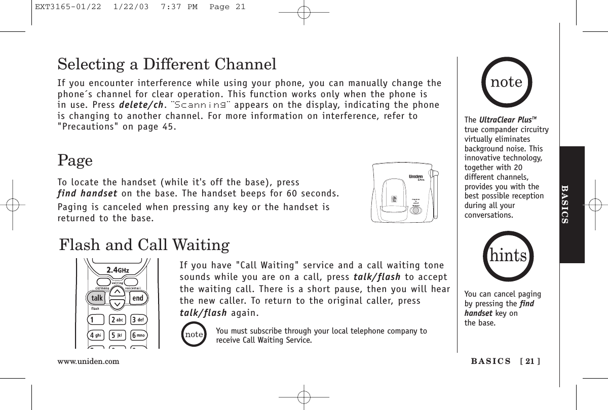 BASICSBASICS [ 21 ]www.uniden.comThe UltraClear PlusTMtrue compander circuitryvirtually eliminatesbackground noise. Thisinnovative technology,together with 20different channels,provides you with thebest possible receptionduring all yourconversations.Flash and Call WaitingIf you have &quot;Call Waiting&quot; service and a call waiting tonesounds while you are on a call, press talk/flash to acceptthe waiting call. There is a short pause, then you will hear the new caller. To return to the original caller, presstalk/flash again.PageTo locate the handset (while it&apos;s off the base), press find handset on the base. The handset beeps for 60 seconds.Paging is canceled when pressing any key or the handset isreturned to the base.Selecting a Different ChannelIf you encounter interference while using your phone, you can manually change thephone´s channel for clear operation. This function works only when the phone is in use. Press delete/ch. ¨Scanning¨ appears on the display, indicating the phoneis changing to another channel. For more information on interference, refer to&quot;Precautions&quot; on page 45.You can cancel pagingby pressing the findhandset key on the base.hintsYou must subscribe through your local telephone company toreceive Call Waiting Service.EXT3165-01/22  1/22/03  7:37 PM  Page 21