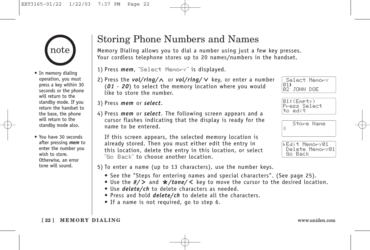 MEMORY DIALING[ 22 ] www.uniden.comStoring Phone Numbers and NamesMemory Dialing allows you to dial a number using just a few key presses. Your cordless telephone stores up to 20 names/numbers in the handset.1) Press mem, ¨Select Memory¨ is displayed.2) Press the vol/ring/ or vol/ring/ key, or enter a number (01 - 20) to select the memory location where you would like to store the number.3) Press mem or select.4) Press mem or select. The following screen appears and acursor flashes indicating that the display is ready for thename to be entered.If this screen appears, the selected memory location is already stored. Then you must either edit the entry in this location, delete the entry in this location, or select ¨Go Back¨ to choose another location.5) To enter a name (up to 13 characters), use the number keys.• See the &quot;Steps for entering names and special characters&quot;. (See page 25).• Use the #/ and */tone/ key to move the cursor to the desired location.• Use delete/ch to delete characters as needed.• Press and hold delete/ch to delete all the characters.• If a name is not required, go to step 6. Select Memory01  02 JOHN DOE   Store Name Edit Memory01 Delete Memory01 Go Back01:(Empty)Press Selectto edit• In memory dialingoperation, you mustpress a key within 30seconds or the phonewill return to thestandby mode. If youreturn the handset tothe base, the phonewill return to thestandby mode also.• You have 30 secondsafter pressing mem toenter the number youwish to store.Otherwise, an errortone will sound. EXT3165-01/22  1/22/03  7:37 PM  Page 22