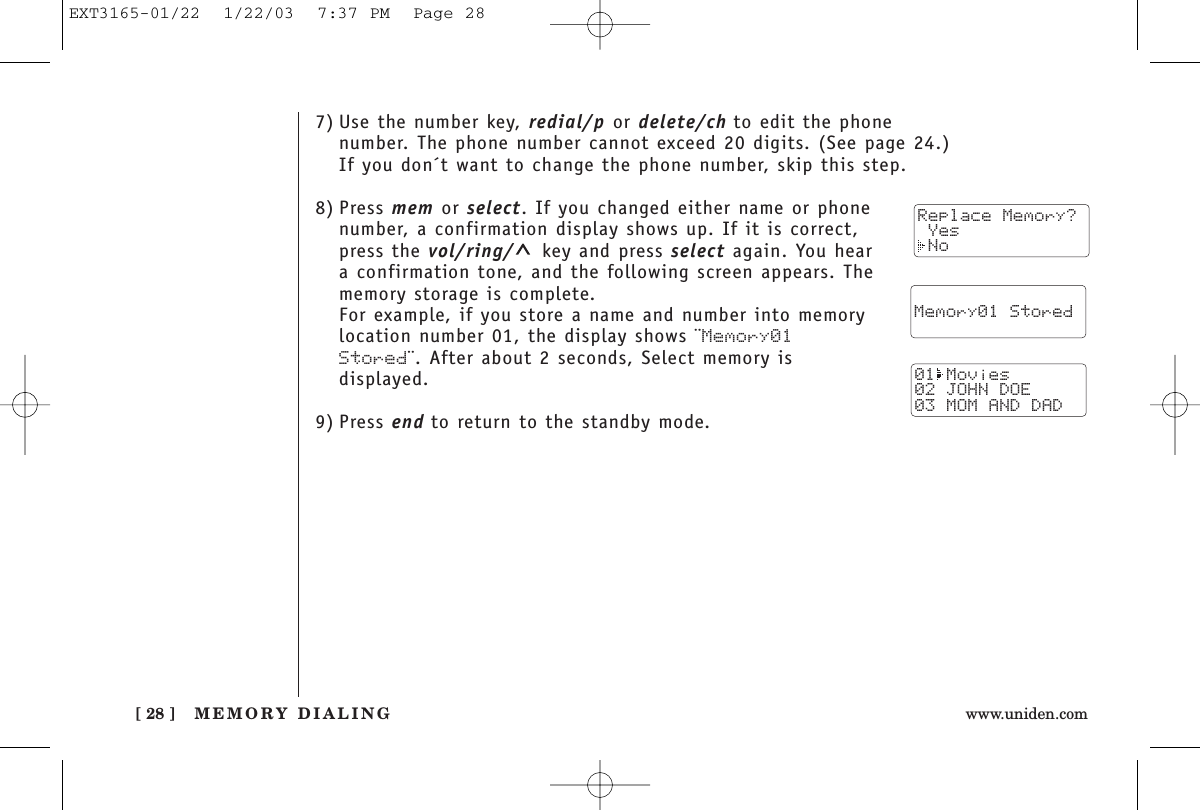 MEMORY DIALING[ 28 ] www.uniden.com7) Use the number key, redial/p or delete/ch to edit the phonenumber. The phone number cannot exceed 20 digits. (See page 24.)If you don´t want to change the phone number, skip this step.8) Press mem or select. If you changed either name or phonenumber, a confirmation display shows up. If it is correct,press the vol/ring/ key and press select again. You heara confirmation tone, and the following screen appears. Thememory storage is complete.For example, if you store a name and number into memorylocation number 01, the display shows ¨Memory01Stored¨. After about 2 seconds, Select memory isdisplayed.9) Press end to return to the standby mode.  Memory01 Stored01 Movies02 JOHN DOE03 MOM AND DADReplace Memory? Yes NoEXT3165-01/22  1/22/03  7:37 PM  Page 28