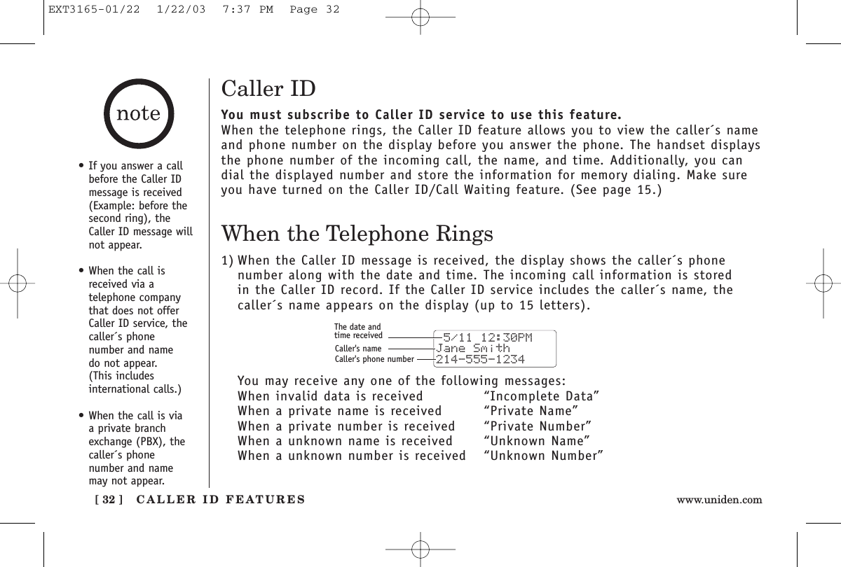 CALLER ID FEATURES[ 32 ] www.uniden.comCaller IDYou must subscribe to Caller ID service to use this feature.When the telephone rings, the Caller ID feature allows you to view the caller´s nameand phone number on the display before you answer the phone. The handset displaysthe phone number of the incoming call, the name, and time. Additionally, you candial the displayed number and store the information for memory dialing. Make sureyou have turned on the Caller ID/Call Waiting feature. (See page 15.)When the Telephone Rings1) When the Caller ID message is received, the display shows the caller´s phone number along with the date and time. The incoming call information is stored in the Caller ID record. If the Caller ID service includes the caller´s name, thecaller´s name appears on the display (up to 15 letters).You may receive any one of the following messages:When invalid data is received “Incomplete Data”When a private name is received “Private Name”When a private number is received  “Private Number”When a unknown name is received “Unknown Name”When a unknown number is received  “Unknown Number” 5/11 12:30PM Jane Smith214-555-1234The date andtime receivedCaller&apos;s nameCaller&apos;s phone number•If you answer a callbefore the Caller IDmessage is received(Example: before thesecond ring), theCaller ID message willnot appear.•When the call isreceived via a telephone companythat does not offerCaller ID service, thecaller´s phone number and name do not appear. (This includes international calls.)•When the call is via a private branchexchange (PBX), thecaller´s phone number and namemay not appear.EXT3165-01/22  1/22/03  7:37 PM  Page 32