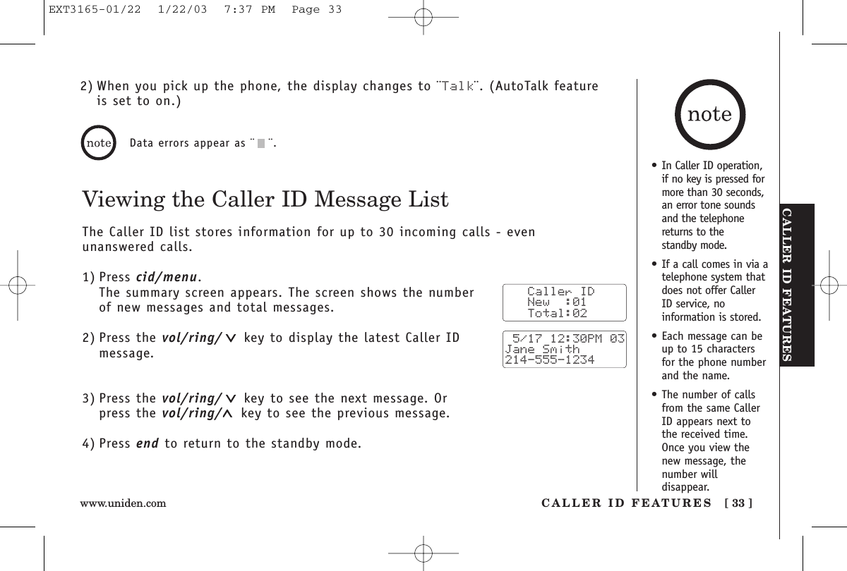 CALLER ID FEATURESCALLER ID FEATURES [ 33 ]www.uniden.comViewing the Caller ID Message ListThe Caller ID list stores information for up to 30 incoming calls - even unanswered calls.1) Press cid/menu.The summary screen appears. The screen shows the numberof new messages and total messages.2) Press the vol/ring/ key to display the latest Caller IDmessage.3) Press the vol/ring/ key to see the next message. Orpress the vol/ring/ key to see the previous message.4) Press end to return to the standby mode.Data errors appear as ¨¨.   Caller ID   New  :01   Total:02 5/17 12:30PM 03Jane Smith214-555-12342) When you pick up the phone, the display changes to ¨Talk¨. (AutoTalk featureis set to on.)•In Caller ID operation,if no key is pressed formore than 30 seconds,an error tone soundsand the telephonereturns to the standby mode.•If a call comes in via atelephone system thatdoes not offer CallerID service, noinformation is stored.•Each message can beup to 15 charactersfor the phone numberand the name.•The number of callsfrom the same CallerID appears next tothe received time.Once you view thenew message, thenumber willdisappear.EXT3165-01/22  1/22/03  7:37 PM  Page 33