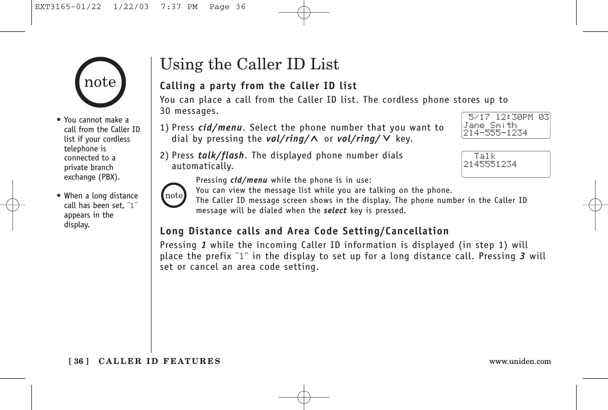 CALLER ID FEATURES[ 36 ] www.uniden.comPressing cid/menu while the phone is in use:You can view the message list while you are talking on the phone.The Caller ID message screen shows in the display. The phone number in the Caller IDmessage will be dialed when the select key is pressed.Using the Caller ID ListCalling a party from the Caller ID listYou can place a call from the Caller ID list. The cordless phone stores up to 30 messages.1) Press cid/menu. Select the phone number that you want todial by pressing the vol/ring/ or vol/ring/ key.2) Press talk/flash. The displayed phone number dials automatically.Long Distance calls and Area Code Setting/CancellationPressing 1while the incoming Caller ID information is displayed (in step 1) willplace the prefix ¨1¨ in the display to set up for a long distance call. Pressing 3willset or cancel an area code setting. 5/17 12:30PM 03Jane Smith214-555-1234  Talk2145551234•You cannot make acall from the Caller IDlist if your cordlesstelephone isconnected to aprivate branchexchange (PBX).•When a long distancecall has been set, ¨1¨appears in the display.EXT3165-01/22  1/22/03  7:37 PM  Page 36