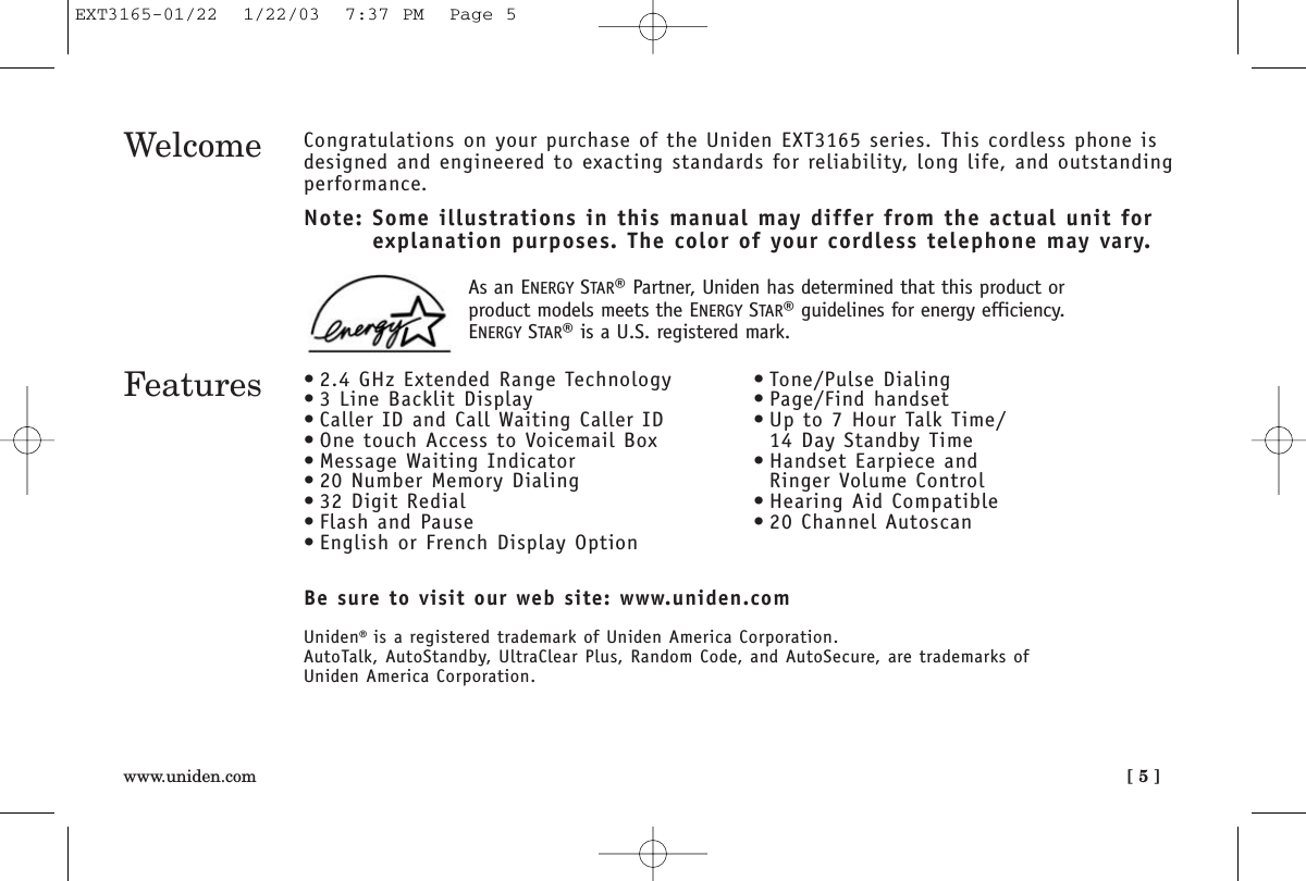 [ 5 ]www.uniden.comWelcome Congratulations on your purchase of the Uniden EXT3165 series. This cordless phone isdesigned and engineered to exacting standards for reliability, long life, and outstandingperformance.Note: Some illustrations in this manual may differ from the actual unit for explanation purposes. The color of your cordless telephone may vary.Be sure to visit our web site: www.uniden.comUniden®is a registered trademark of Uniden America Corporation.AutoTalk, AutoStandby, UltraClear Plus, Random Code, and AutoSecure, are trademarks of Uniden America Corporation.Features • 2.4 GHz Extended Range Technology• 3 Line Backlit Display• Caller ID and Call Waiting Caller ID• One touch Access to Voicemail Box• Message Waiting Indicator• 20 Number Memory Dialing• 32 Digit Redial• Flash and Pause• English or French Display Option• Tone/Pulse Dialing• Page/Find handset• Up to 7 Hour Talk Time/14 Day Standby Time• Handset Earpiece and Ringer Volume Control• Hearing Aid Compatible• 20 Channel AutoscanAs an ENERGY STAR®Partner, Uniden has determined that this product orproduct models meets the ENERGY STAR®guidelines for energy efficiency.ENERGY STAR®is a U.S. registered mark.EXT3165-01/22  1/22/03  7:37 PM  Page 5