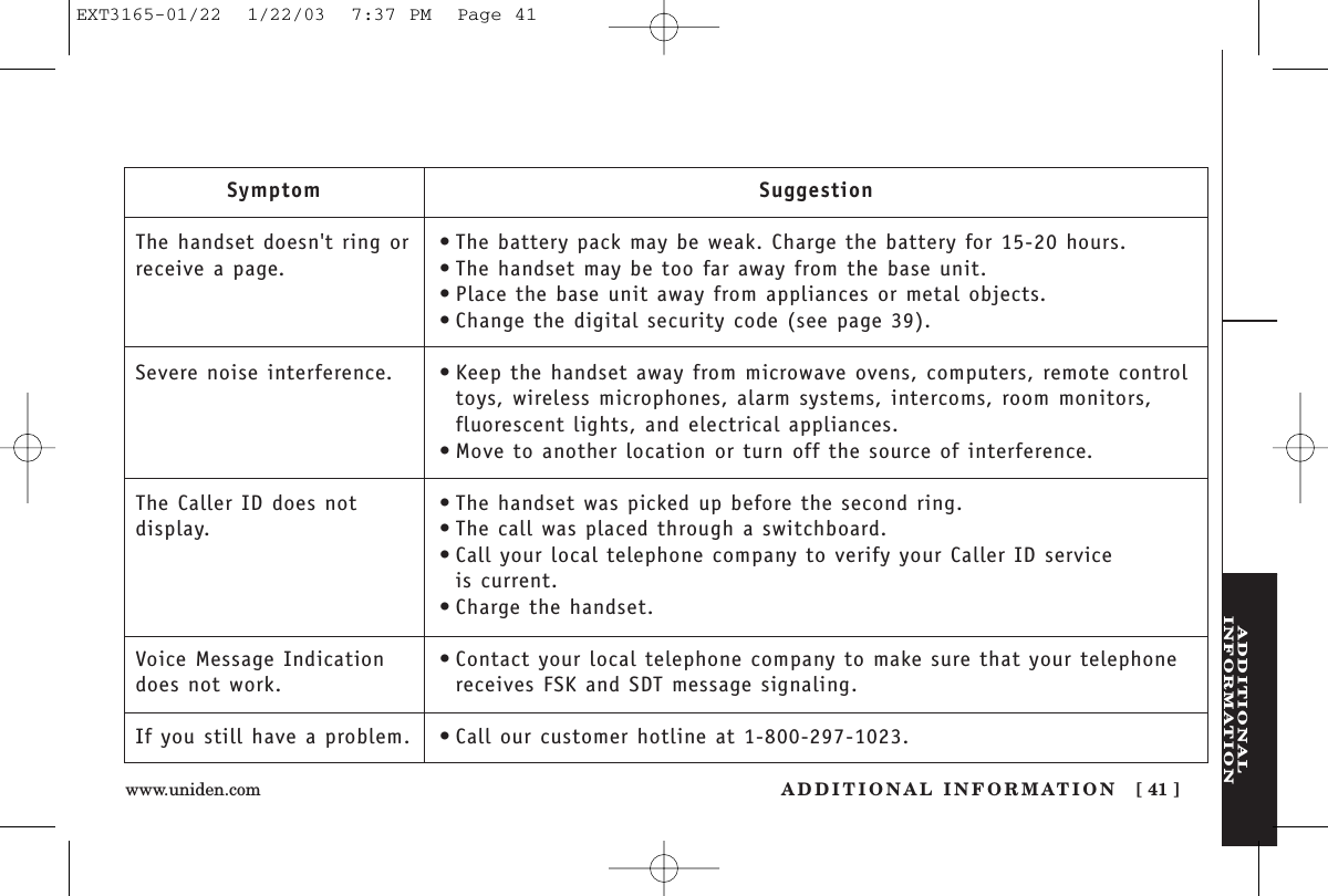 ADDITIONALINFORMATIONADDITIONAL INFORMATION [ 41 ]www.uniden.comSymptomThe handset doesn&apos;t ring orreceive a page.Severe noise interference.The Caller ID does not display.Voice Message Indicationdoes not work.If you still have a problem.Suggestion•The battery pack may be weak. Charge the battery for 15-20 hours.•The handset may be too far away from the base unit.•Place the base unit away from appliances or metal objects.•Change the digital security code (see page 39).•Keep the handset away from microwave ovens, computers, remote controltoys, wireless microphones, alarm systems, intercoms, room monitors,fluorescent lights, and electrical appliances.•Move to another location or turn off the source of interference.•The handset was picked up before the second ring.•The call was placed through a switchboard.•Call your local telephone company to verify your Caller ID service is current.•Charge the handset.•Contact your local telephone company to make sure that your telephonereceives FSK and SDT message signaling.•Call our customer hotline at 1-800-297-1023.EXT3165-01/22  1/22/03  7:37 PM  Page 41