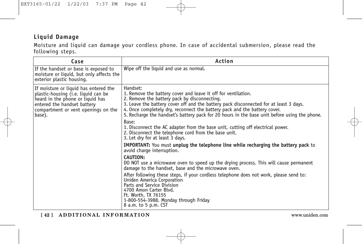 ADDITIONAL INFORMATION[ 42 ] www.uniden.comCaseIf the handset or base is exposed tomoisture or liquid, but only affects theexterior plastic housing.If moisture or liquid has entered theplastic-housing (i.e. liquid can beheard in the phone or liquid hasentered the handset batterycompartment or vent openings on thebase).ActionWipe off the liquid and use as normal.Handset:1. Remove the battery cover and leave it off for ventilation.2. Remove the battery pack by disconnecting. 3. Leave the battery cover off and the battery pack disconnected for at least 3 days.4. Once completely dry, reconnect the battery pack and the battery cover. 5. Recharge the handset’s battery pack for 20 hours in the base unit before using the phone.Base:1. Disconnect the AC adapter from the base unit, cutting off electrical power.2. Disconnect the telephone cord from the base unit.3. Let dry for at least 3 days.IMPORTANT: You must unplug the telephone line while recharging the battery pack toavoid charge interruption.CAUTION:DO NOT use a microwave oven to speed up the drying process. This will cause permanentdamage to the handset, base and the microwave oven.After following these steps, if your cordless telephone does not work, please send to:Uniden America CorporationParts and Service Division4700 Amon Carter Blvd.Ft. Worth, TX 761551-800-554-3988. Monday through Friday8 a.m. to 5 p.m. CSTLiquid DamageMoisture and liquid can damage your cordless phone. In case of accidental submersion, please read thefollowing steps.EXT3165-01/22  1/22/03  7:37 PM  Page 42