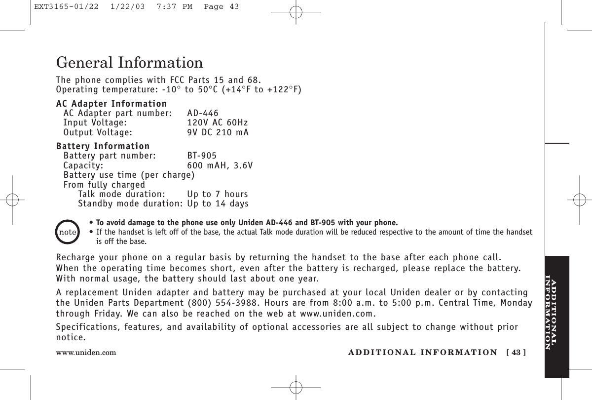 ADDITIONALINFORMATIONADDITIONAL INFORMATION [ 43 ]www.uniden.comGeneral InformationThe phone complies with FCC Parts 15 and 68.Operating temperature: -10°to 50°C (+14°F to +122°F)AC Adapter InformationAC Adapter part number: AD-446Input Voltage: 120V AC 60HzOutput Voltage: 9V DC 210 mABattery InformationBattery part number: BT-905Capacity: 600 mAH, 3.6VBattery use time (per charge)From fully chargedTalk mode duration: Up to 7 hoursStandby mode duration: Up to 14 daysRecharge your phone on a regular basis by returning the handset to the base after each phone call. When the operating time becomes short, even after the battery is recharged, please replace the battery. With normal usage, the battery should last about one year. A replacement Uniden adapter and battery may be purchased at your local Uniden dealer or by contactingthe Uniden Parts Department (800) 554-3988. Hours are from 8:00 a.m. to 5:00 p.m. Central Time, Mondaythrough Friday. We can also be reached on the web at www.uniden.com. Specifications, features, and availability of optional accessories are all subject to change without priornotice.•To avoid damage to the phone use only Uniden AD-446 and BT-905 with your phone.•If the handset is left off of the base, the actual Talk mode duration will be reduced respective to the amount of time the handsetis off the base.EXT3165-01/22  1/22/03  7:37 PM  Page 43