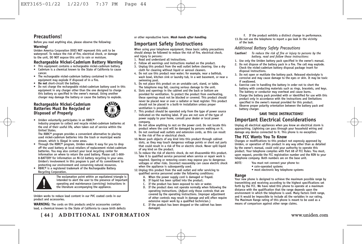 ADDITIONAL INFORMATION[ 44 ] www.uniden.comPrecautions!Before you read anything else, please observe the following:Warning!Uniden America Corporation DOES NOT represent this unit to bewaterproof. To reduce the risk of fire, electrical shock, or damage to the unit, DO NOT expose this unit to rain or moisture. Rechargeable Nickel-Cadmium Battery Warning•This equipment contains a rechargeable nickel-cadmium battery.•Cadmium is a chemical known to the State of California to causecancer.•The rechargeable nickel-cadmium battery contained in thisequipment may explode if disposed of in a fire.•Do not short-circuit the battery.•Do not charge the rechargeable nickel-cadmium battery used in thisequipment in any charger other than the one designed to chargethis battery as specified in the owner’s manual. Using anothercharger may damage the battery or cause the battery to explode.Rechargeable Nickel-CadmiumBatteries Must Be Recycled orDisposed of Properly•Uniden voluntarily participates in an RBRC®industry program to collect and recycle nickel-cadmium batteries atthe end of their useful life, when taken out of service within theUnited States. The RBRC® program provides a convenient alternative to placingused nickel-cadmium batteries into the trash or municipal wastestream, which is illegal in some areas.•Through the RBRC® program, Uniden makes it easy for you to dropoff the used battery at local retailers of replacement nickel-cadmiumbatteries. You may also contact your local recycling center forinformation on where to return the used battery. Please call 1-800-8-BATTERY for information on Ni-Cd battery recycling in your area.Uniden&apos;s involvement in this program is part of its commitment toprotecting our environment and conserving natural resources.•RBRC® is a registered trademark of the Rechargeable BatteryRecycling Corporation.Uniden works to reduce lead content in our PVC coated cords in ourproduct and accessories.WARNING: The cords on this products and/or accessories containlead, a chemical known to the State of California to cause birth defectsor other reproductive harm. Wash hands after handling.Important Safety InstructionsWhen using your telephone equipment, these basic safety precautionsshould always be followed to reduce the risk of fire, electrical shock,and injury to persons:1. Read and understand all instructions.2. Follow all warnings and instructions marked on the product.3. Unplug this product from the wall outlet before cleaning. Use a drycloth for cleaning without liquid or aerosol cleaners.4. Do not use this product near water; for example, near a bathtub,wash bowl, kitchen sink or laundry tub, in a wet basement, or near aswimming pool.5. Do not place this product on an unstable cart, stand, or table. The telephone may fall, causing serious damage to the unit.6. Slots and openings in the cabinet and the back or bottom areprovided for ventilation. To protect the product from overheating,these openings must not be blocked or covered. This product shouldnever be placed near or over a radiator or heat register. This productshould not be placed in a built-in installation unless properventilation is provided.7. This product should be operated only from the type of power sourceindicated on the marking label. If you are not sure of the type ofpower supply to your home, consult your dealer or local powercompany.8. Do not allow anything to rest on the power cord. Do not locate thisproduct where the cord will be damaged by persons walking on it.9. Do not overload wall outlets and extension cords, as this can resultin the risk of fire or electrical shock.10. Never push objects of any kind into this product through cabinetslots, as they may touch dangerous voltage points or short out partsthat could result in a risk of fire or electric shock. Never spill liquidof any kind on the product.11. To reduce the risk of electric shock, do not disassemble this product.Take it to qualified service personnel when service or repair work isrequired. Opening or removing covers may expose you to dangerousvoltages or other risks. Incorrect reassembly can cause electric shockwhen the appliance is subsequently used.12. Unplug this product from the wall outlet and refer servicing toqualified service personnel under the following conditions:A. When the power supply cord is damaged or frayed.B. If liquid has been spilled into the product.C. If the product has been exposed to rain or water.D. If the product does not operate normally when following theoperating instructions. (Adjust only those controls that arecovered by the operating instructions. Improper adjustmentof other controls may result in damage and will often requireextensive repair work by a qualified technician.)E. If the product has been dropped or the cabinet has beendamaged.F. If the product exhibits a distinct change in performance.13. Do not use the telephone to report a gas leak in the vicinity of the leak.Additional Battery Safety PrecautionsCaution! To reduce the risk of fire or injury to persons by thebattery, read and follow these instructions:1. Use only the Uniden battery pack specified in the owner’s manual. 2. Do not dispose of the battery pack in a fire. The cell may explode.Check the nickel-cadmium battery disposal package insert fordisposal instructions.3. Do not open or mutilate the battery pack. Released electrolyte iscorrosive and may cause damage to the eyes or skin. It may be toxicif swallowed.4. Exercise care in handling the battery in order not to short thebattery with conducting materials such as rings, bracelets, and keys.The battery or conductor may overheat and cause burns.5. Charge the battery pack provided with or identified for use with thisproduct only in accordance with the instructions and limitationsspecified in the owner’s manual provided for this product.6. Observe proper polarity orientation between the battery pack andbattery charger.SAVE THESE INSTRUCTIONS!Important Electrical ConsiderationsUnplug all electrical appliances when you know an electrical storm isapproaching. Lightning can pass through your household wiring anddamage any device connected to it. This phone is no exception.The FCC Wants You To KnowChanges or modifications to this product not expressly approved byUniden, or operation of this product in any way other than as detailedby the owner’s manual, could void your authority to operate thisproduct. Your telephone compiles with Part 68 of FCC Rules. You must,upon request, provide the FCC registration number and the REN to yourtelephone company. Both numbers are on the base unit.NOTE: You must not connect your phone to:• coin-operated systems• most electronic key telephone systemsRangeYour new phone is designed to achieve the maximum possible range bytransmitting and receiving according to the highest specifications setforth by the FCC. We have rated this phone to operate at a maximumdistance with the qualification that the range depends upon theenvironment in which the telephone is used. Many factors limit range,and it would be impossible to include all the variables in our rating.The Maximum Range rating of this phone is meant to be used as ameans of comparison against other range claims.The exclamation point within an equilateral triangle isintended to alert the user to the presence of importantoperating and maintenance (servicing) instructions inthe literature accompanying the appliance.EXT3165-01/22  1/22/03  7:37 PM  Page 44