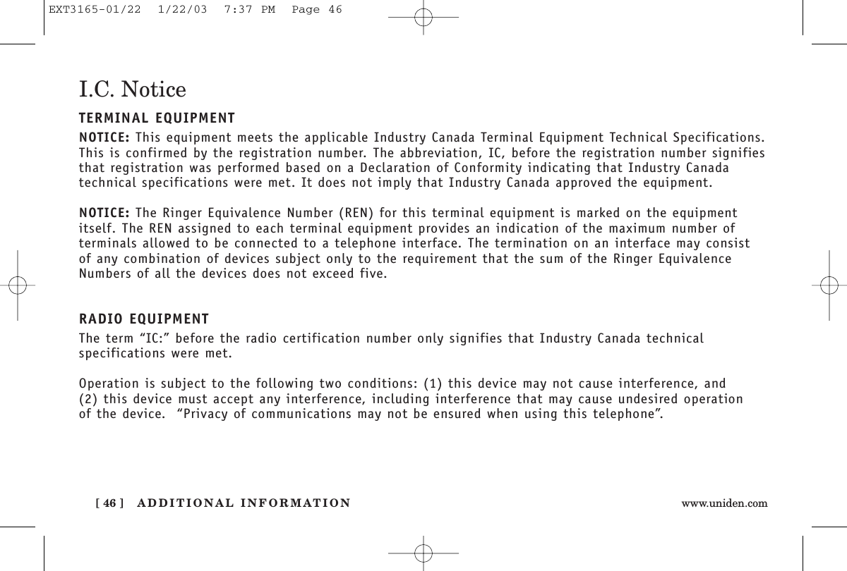 ADDITIONAL INFORMATION[ 46 ] www.uniden.comI.C. NoticeTERMINAL EQUIPMENTNOTICE: This equipment meets the applicable Industry Canada Terminal Equipment Technical Specifications.This is confirmed by the registration number. The abbreviation, IC, before the registration number signifiesthat registration was performed based on a Declaration of Conformity indicating that Industry Canadatechnical specifications were met. It does not imply that Industry Canada approved the equipment.NOTICE: The Ringer Equivalence Number (REN) for this terminal equipment is marked on the equipmentitself. The REN assigned to each terminal equipment provides an indication of the maximum number ofterminals allowed to be connected to a telephone interface. The termination on an interface may consist of any combination of devices subject only to the requirement that the sum of the Ringer EquivalenceNumbers of all the devices does not exceed five.RADIO EQUIPMENTThe term “IC:” before the radio certification number only signifies that Industry Canada technicalspecifications were met.Operation is subject to the following two conditions: (1) this device may not cause interference, and (2) this device must accept any interference, including interference that may cause undesired operation of the device.  “Privacy of communications may not be ensured when using this telephone”.EXT3165-01/22  1/22/03  7:37 PM  Page 46