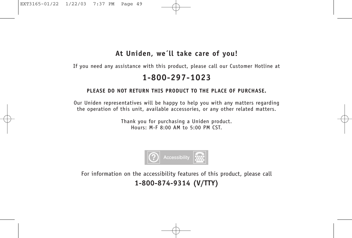 At Uniden, we´ll take care of you!If you need any assistance with this product, please call our Customer Hotline at1-800-297-1023PLEASE DO NOT RETURN THIS PRODUCT TO THE PLACE OF PURCHASE.Our Uniden representatives will be happy to help you with any matters regarding the operation of this unit, available accessories, or any other related matters.Thank you for purchasing a Uniden product.Hours: M-F 8:00 AM to 5:00 PM CST.For information on the accessibility features of this product, please call1-800-874-9314 (V/TTY)?AccessibilityEXT3165-01/22  1/22/03  7:37 PM  Page 49