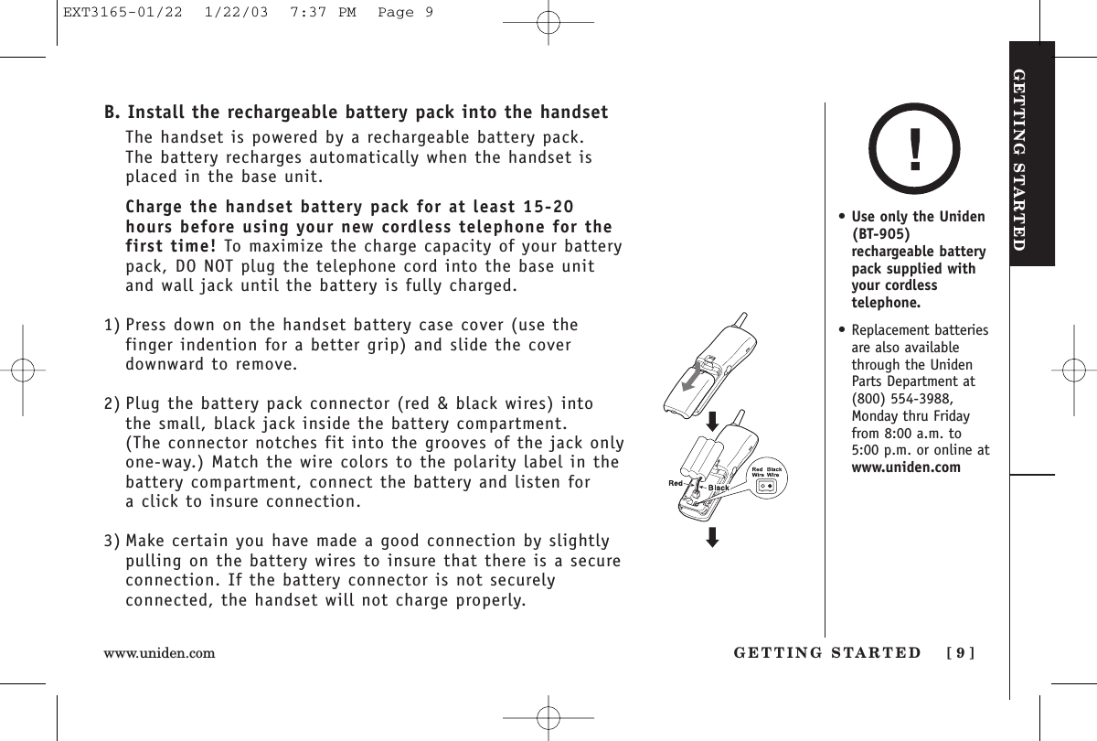 GETTING STARTEDGETTING STARTED [ 9 ]www.uniden.comB. Install the rechargeable battery pack into the handsetThe handset is powered by a rechargeable battery pack. The battery recharges automatically when the handset isplaced in the base unit.Charge the handset battery pack for at least 15-20hours before using your new cordless telephone for thefirst time! To maximize the charge capacity of your batterypack, DO NOT plug the telephone cord into the base unitand wall jack until the battery is fully charged.1) Press down on the handset battery case cover (use thefinger indention for a better grip) and slide the coverdownward to remove.2) Plug the battery pack connector (red &amp; black wires) intothe small, black jack inside the battery compartment. (The connector notches fit into the grooves of the jack onlyone-way.) Match the wire colors to the polarity label in thebattery compartment, connect the battery and listen for a click to insure connection.3) Make certain you have made a good connection by slightlypulling on the battery wires to insure that there is a secureconnection. If the battery connector is not securelyconnected, the handset will not charge properly.•Use only the Uniden(BT-905)rechargeable batterypack supplied withyour cordlesstelephone.• Replacement batteriesare also availablethrough the UnidenParts Department at(800) 554-3988,Monday thru Fridayfrom 8:00 a.m. to5:00 p.m. or online atwww.uniden.comEXT3165-01/22  1/22/03  7:37 PM  Page 9