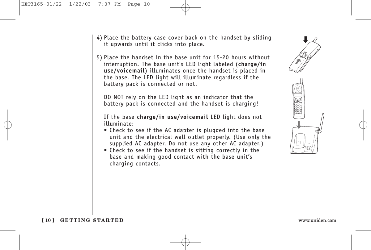 GETTING STARTED[ 10 ] www.uniden.com4) Place the battery case cover back on the handset by slidingit upwards until it clicks into place.5) Place the handset in the base unit for 15-20 hours withoutinterruption. The base unit’s LED light labeled (charge/inuse/voicemail) illuminates once the handset is placed inthe base. The LED light will illuminate regardless if thebattery pack is connected or not.DO NOT rely on the LED light as an indicator that thebattery pack is connected and the handset is charging!If the base charge/in use/voicemail LED light does notilluminate:• Check to see if the AC adapter is plugged into the baseunit and the electrical wall outlet properly. (Use only thesupplied AC adapter. Do not use any other AC adapter.)• Check to see if the handset is sitting correctly in thebase and making good contact with the base unit’scharging contacts.EXT3165-01/22  1/22/03  7:37 PM  Page 10