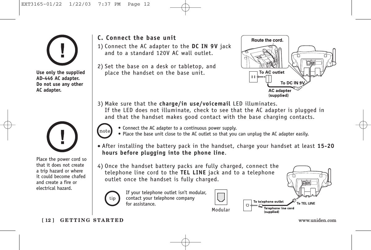 GETTING STARTED[ 12 ] www.uniden.comPlace the power cord sothat it does not createa trip hazard or where it could become chafedand create a fire orelectrical hazard.Use only the suppliedAD-446 AC adapter. Do not use any otherAC adapter.• Connect the AC adapter to a continuous power supply.• Place the base unit close to the AC outlet so that you can unplug the AC adapter easily.C. Connect the base unit1) Connect the AC adapter to the DC IN 9V jackand to a standard 120V AC wall outlet.2) Set the base on a desk or tabletop, and place the handset on the base unit.3) Make sure that the charge/in use/voicemail LED illuminates. If the LED does not illuminate, check to see that the AC adapter is plugged inand that the handset makes good contact with the base charging contacts.Route the cord.•After installing the battery pack in the handset, charge your handset at least 15-20hours before plugging into the phone line.4) Once the handset battery packs are fully charged, connect thetelephone line cord to the TEL LINE jack and to a telephoneoutlet once the handset is fully charged.ModularIf your telephone outlet isn&apos;t modular,contact your telephone company for assistance.EXT3165-01/22  1/22/03  7:37 PM  Page 12