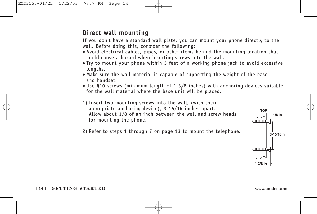 GETTING STARTED[ 14 ] www.uniden.comDirect wall mountingIf you don&apos;t have a standard wall plate, you can mount your phone directly to thewall. Before doing this, consider the following:•Avoid electrical cables, pipes, or other items behind the mounting location thatcould cause a hazard when inserting screws into the wall.•Try to mount your phone within 5 feet of a working phone jack to avoid excessivelengths.•Make sure the wall material is capable of supporting the weight of the base and handset.•Use #10 screws (minimum length of 1-3/8 inches) with anchoring devices suitablefor the wall material where the base unit will be placed.1) Insert two mounting screws into the wall, (with their appropriate anchoring device), 3-15/16 inches apart. Allow about 1/8 of an inch between the wall and screw headsfor mounting the phone.2) Refer to steps 1 through 7 on page 13 to mount the telephone.EXT3165-01/22  1/22/03  7:37 PM  Page 14