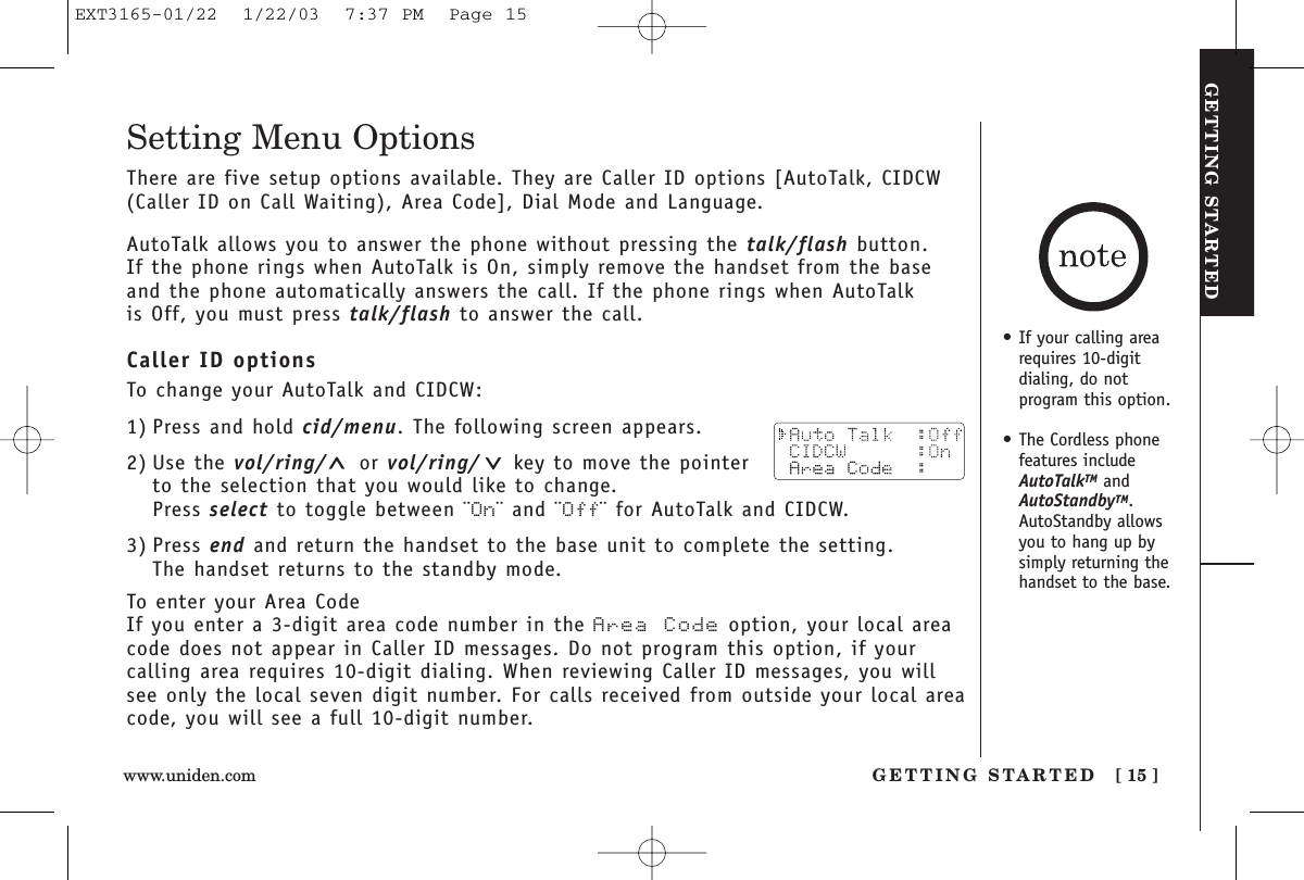 GETTING STARTEDGETTING STARTED [ 15 ]www.uniden.comSetting Menu OptionsThere are five setup options available. They are Caller ID options [AutoTalk, CIDCW(Caller ID on Call Waiting), Area Code], Dial Mode and Language.AutoTalk allows you to answer the phone without pressing the talk/flash button. If the phone rings when AutoTalk is On, simply remove the handset from the baseand the phone automatically answers the call. If the phone rings when AutoTalk is Off, you must press talk/flash to answer the call. Caller ID optionsTo change your AutoTalk and CIDCW:1) Press and hold cid/menu. The following screen appears.2) Use the vol/ring/ or vol/ring/ key to move the pointerto the selection that you would like to change.Press select to toggle between ¨On¨ and ¨Off¨ for AutoTalk and CIDCW.3) Press end and return the handset to the base unit to complete the setting. The handset returns to the standby mode.To enter your Area CodeIf you enter a 3-digit area code number in the Area Code option, your local areacode does not appear in Caller ID messages. Do not program this option, if your calling area requires 10-digit dialing. When reviewing Caller ID messages, you willsee only the local seven digit number. For calls received from outside your local areacode, you will see a full 10-digit number.• If your calling arearequires 10-digit dialing, do notprogram this option.• The Cordless phonefeatures includeAutoTalkTM andAutoStandbyTM.AutoStandby allowsyou to hang up bysimply returning thehandset to the base.EXT3165-01/22  1/22/03  7:37 PM  Page 15