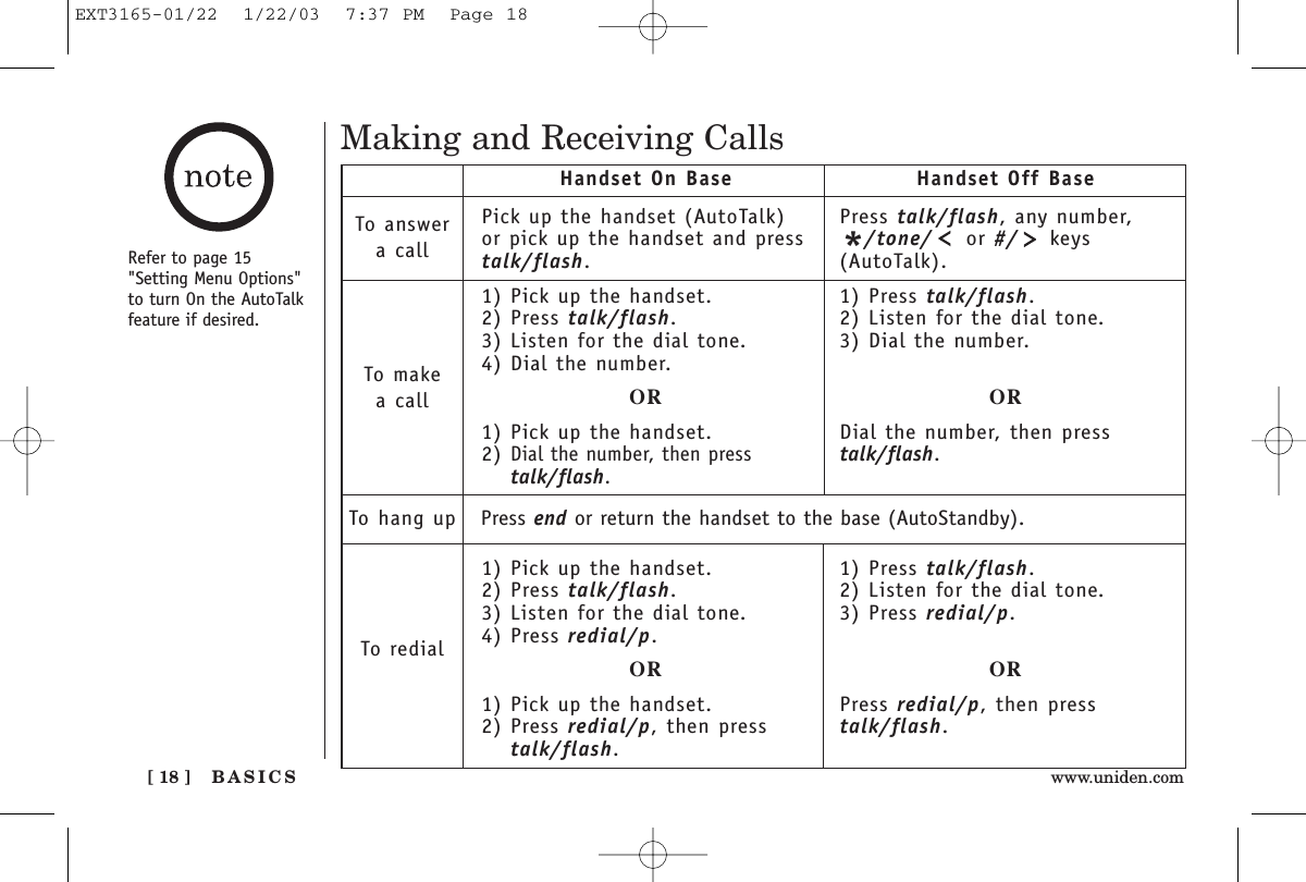 BASICS[ 18 ] www.uniden.comMaking and Receiving CallsPick up the handset (AutoTalk)or pick up the handset and presstalk/flash.1) Pick up the handset.2) Press talk/flash.3) Listen for the dial tone.4) Dial the number.OR1) Pick up the handset.2) Dial the number, then presstalk/flash.1) Pick up the handset.2) Press talk/flash.3) Listen for the dial tone.4) Press redial/p.OR1) Pick up the handset.2) Press redial/p, then presstalk/flash.Handset On Base Handset Off BaseTo answera callTo makea callTo hang upTo redialPress talk/flash, any number,*/tone/ or #/ keys(AutoTalk).1) Press talk/flash.2) Listen for the dial tone.3) Dial the number.ORDial the number, then presstalk/flash.1) Press talk/flash.2) Listen for the dial tone.3) Press redial/p.ORPress redial/p, then presstalk/flash.Press end or return the handset to the base (AutoStandby).Refer to page 15&quot;Setting Menu Options&quot;to turn On the AutoTalkfeature if desired.EXT3165-01/22  1/22/03  7:37 PM  Page 18