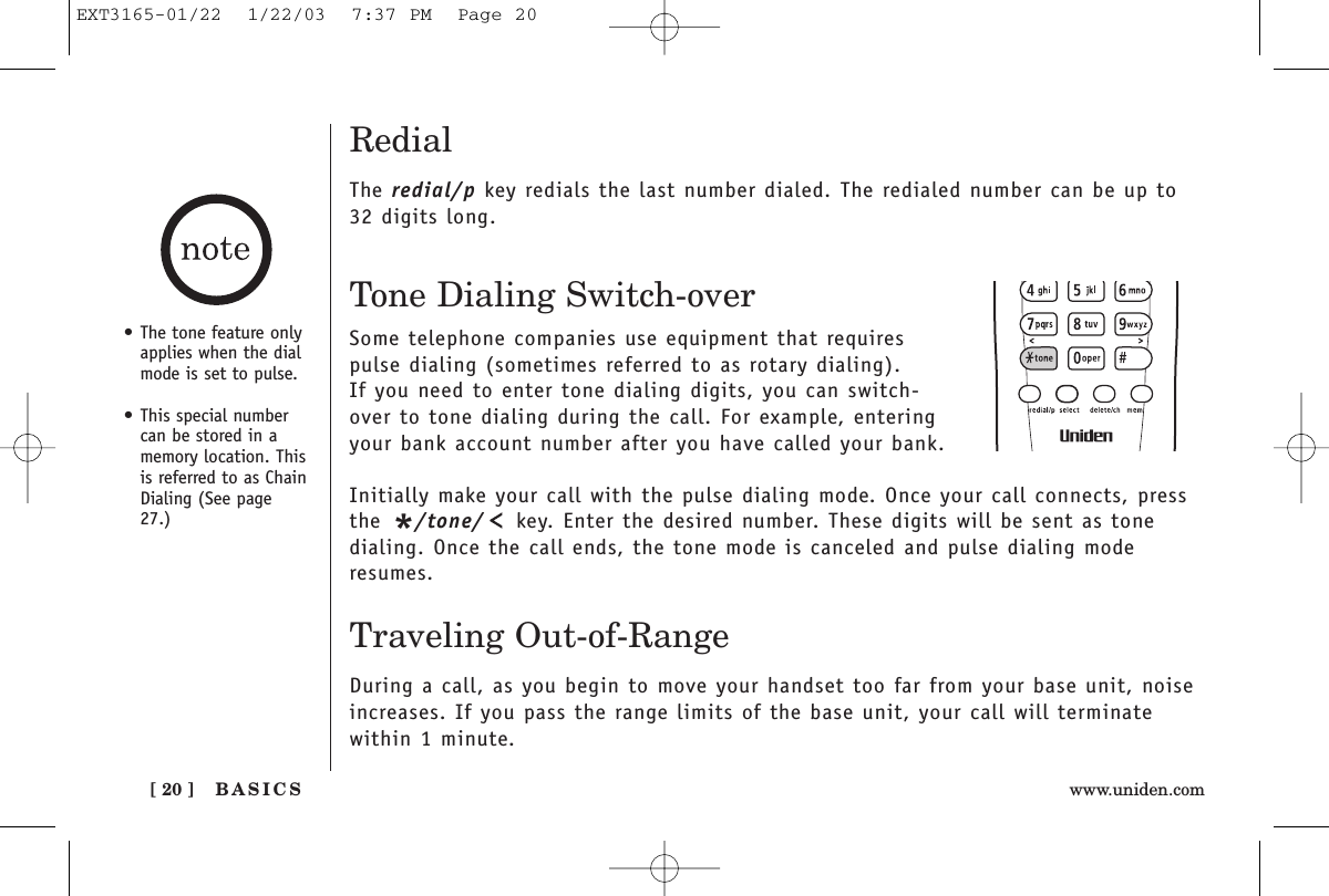 BASICS[ 20 ] www.uniden.comRedialThe redial/p key redials the last number dialed. The redialed number can be up to32 digits long.Tone Dialing Switch-overSome telephone companies use equipment that requirespulse dialing (sometimes referred to as rotary dialing). If you need to enter tone dialing digits, you can switch-over to tone dialing during the call. For example, enteringyour bank account number after you have called your bank. Initially make your call with the pulse dialing mode. Once your call connects, pressthe */tone/ key. Enter the desired number. These digits will be sent as tonedialing. Once the call ends, the tone mode is canceled and pulse dialing moderesumes. Traveling Out-of-RangeDuring a call, as you begin to move your handset too far from your base unit, noiseincreases. If you pass the range limits of the base unit, your call will terminate within 1 minute.• The tone feature onlyapplies when the dialmode is set to pulse.• This special numbercan be stored in amemory location. Thisis referred to as ChainDialing (See page27.)EXT3165-01/22  1/22/03  7:37 PM  Page 20