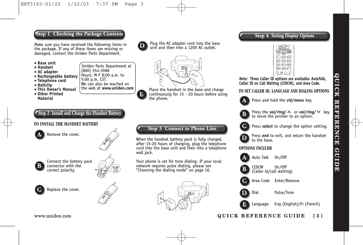 Step 2  Install and Charge the Handset BatteryTO INSTALL THE HANDSET BATTERYWhen the handset battery pack is fully charged,after 15-20 hours of charging, plug the telephonecord into the base unit and then into a telephonewall jack. Your phone is set for tone dialing. If your localnetwork requires pulse dialing, please see“Choosing the dialing mode” on page 16.ARemove the cover.TO SET CALLER ID, LANGUAGE AND DIALING OPTIONSAPress and hold the cid/menu key.BPress the vol/ring/ or vol/ring/ keyto move the pointer to an option.CPress select to change the option setting.DPress end to exit, and return the handsetto the base.OPTIONS INCLUDEAAuto Talk On/OffBCIDCW On/Off(Caller id/call waiting)CArea Code Enter/RemoveDDial Pulse/ToneDPlug the AC adapter cord into the baseunit and then into a 120V AC outlet.EPlace the handset in the base and chargecontinuously for 15 - 20 hours before usingthe phone.BConnect the battery packconnector with the correct polarity.CReplace the cover.Note: Three Caller ID options are available: AutoTalk,Caller ID on Call Waiting (CIDCW), and Area Code. QUICK REFERENCE GUIDEStep 3  Connect to Phone LineStep 4Setting Display OptionsUniden Parts Department at(800) 554-3988Hours: M-F 8:00 a.m. to 5:00 p.m. CST. We can also be reached onthe web at www.uniden.comMake sure you have received the following items inthe package. If any of these items are missing ordamaged, contact the Uniden Parts Department.• Base unit• Handset• AC adapter• Rechargeable battery• Telephone cord• Beltclip• This Owner’s Manual• Other PrintedMaterialQUICK REFERENCE GUIDE [ 3 ]www.uniden.comStep 1  Checking the Package ContentsELanguage Eng (English)/Fr (French)EXT3165-01/22  1/22/03  7:37 PM  Page 3