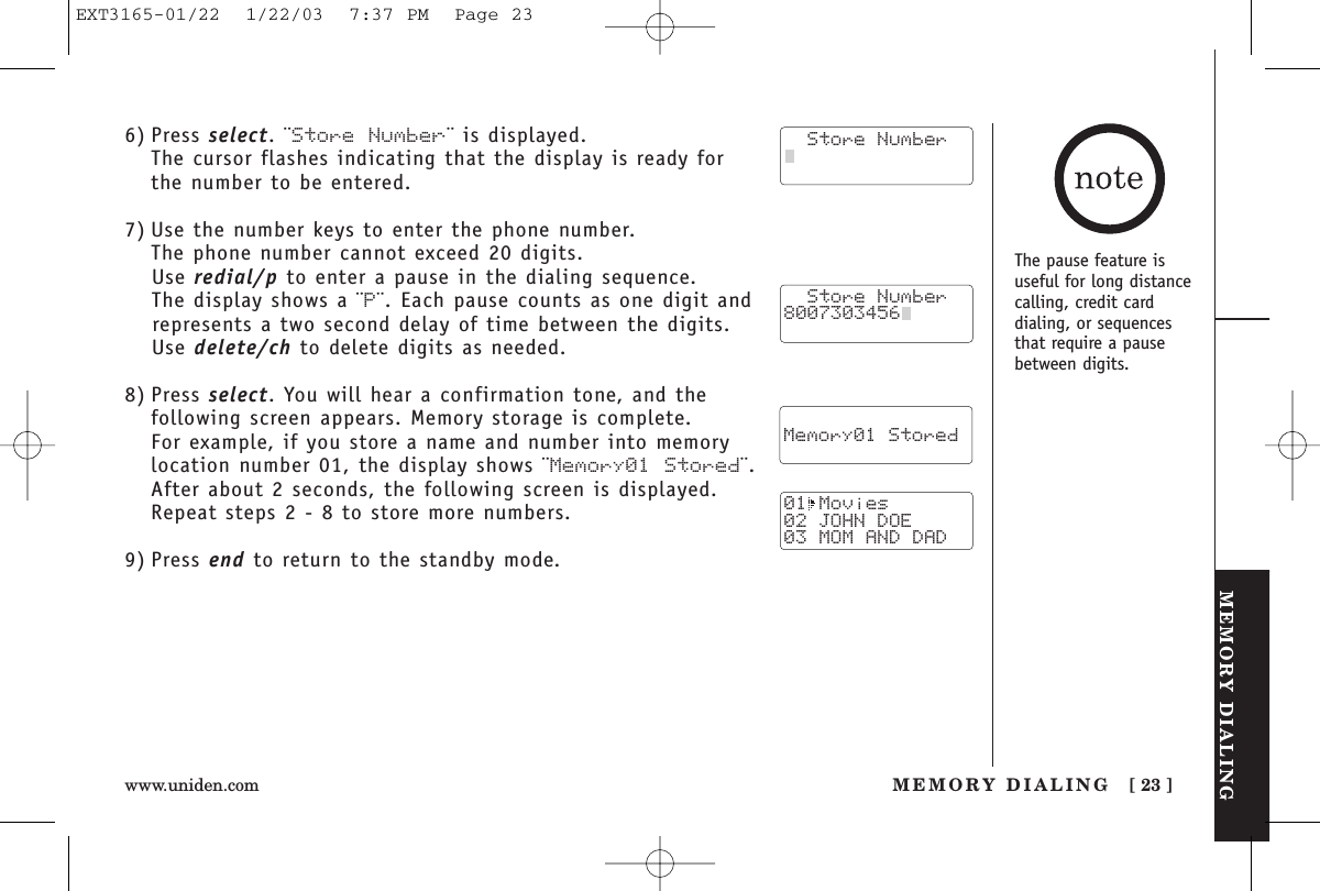 MEMORY DIALINGMEMORY DIALING [ 23 ]www.uniden.com6) Press select. ¨Store Number¨ is displayed.The cursor flashes indicating that the display is ready forthe number to be entered.7) Use the number keys to enter the phone number. The phone number cannot exceed 20 digits.Use redial/p to enter a pause in the dialing sequence. The display shows a ¨P¨. Each pause counts as one digit andrepresents a two second delay of time between the digits.Use delete/ch to delete digits as needed.8) Press select. You will hear a confirmation tone, and thefollowing screen appears. Memory storage is complete.For example, if you store a name and number into memorylocation number 01, the display shows ¨Memory01 Stored¨.After about 2 seconds, the following screen is displayed. Repeat steps 2 - 8 to store more numbers.9) Press end to return to the standby mode.  Store Number8007303456    Memory01 Stored01 Movies02 JOHN DOE03 MOM AND DAD  Store NumberThe pause feature isuseful for long distancecalling, credit card dialing, or sequencesthat require a pausebetween digits.EXT3165-01/22  1/22/03  7:37 PM  Page 23