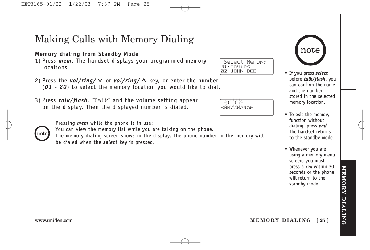 MEMORY DIALINGMEMORY DIALING [ 25 ]www.uniden.com•If you press selectbefore talk/flash, youcan confirm the nameand the numberstored in the selectedmemory location.•To exit the memoryfunction without dialing, press end. The handset returns to the standby mode.•Whenever you areusing a memory menuscreen, you mustpress a key within 30seconds or the phonewill return to thestandby mode.Making Calls with Memory DialingMemory dialing from Standby Mode1) Press mem. The handset displays your programmed memorylocations.2) Press the vol/ring/ or vol/ring/ key, or enter the number (01 - 20) to select the memory location you would like to dial.3) Press talk/flash. ¨Talk¨ and the volume setting appear on the display. Then the displayed number is dialed.Pressing mem while the phone is in use:You can view the memory list while you are talking on the phone.The memory dialing screen shows in the display. The phone number in the memory willbe dialed when the select key is pressed. Select Memory01 Movies 02 JOHN DOE  Talk8007303456EXT3165-01/22  1/22/03  7:37 PM  Page 25