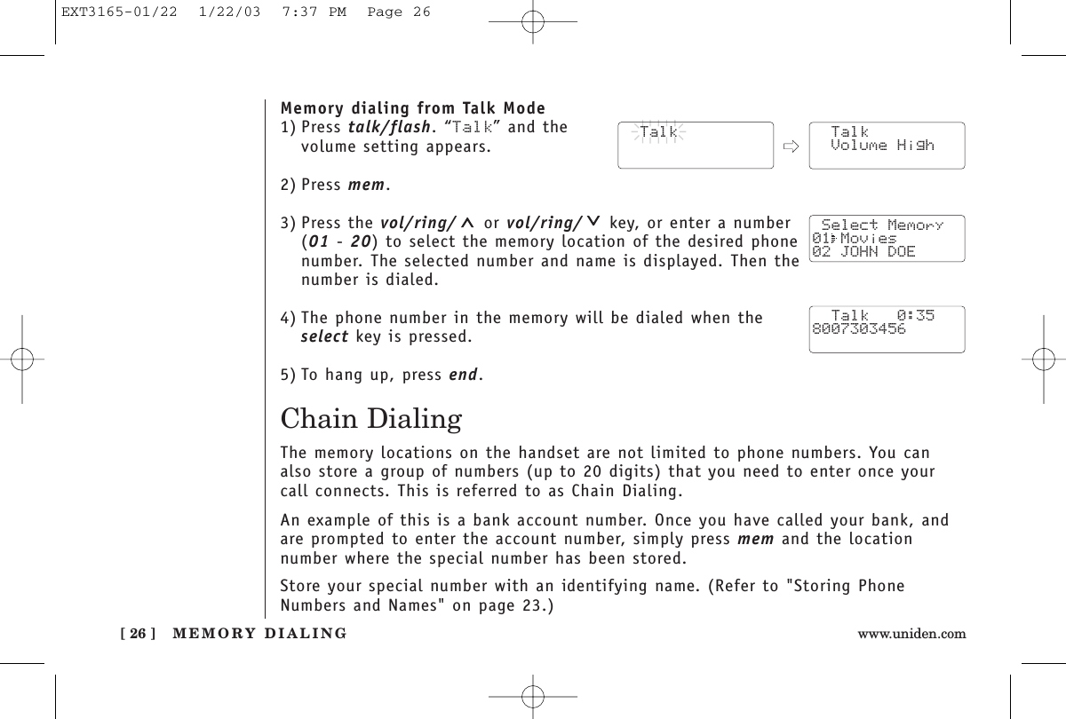 MEMORY DIALING[ 26 ] www.uniden.comMemory dialing from Talk Mode1) Press talk/flash. “Talk” and the volume setting appears.2) Press mem.3) Press the vol/ring/ or vol/ring/ key, or enter a number (01 - 20) to select the memory location of the desired phonenumber. The selected number and name is displayed. Then thenumber is dialed. 4) The phone number in the memory will be dialed when theselect key is pressed.5) To hang up, press end.Chain DialingThe memory locations on the handset are not limited to phone numbers. You canalso store a group of numbers (up to 20 digits) that you need to enter once yourcall connects. This is referred to as Chain Dialing.An example of this is a bank account number. Once you have called your bank, andare prompted to enter the account number, simply press mem and the location number where the special number has been stored.Store your special number with an identifying name. (Refer to &quot;Storing PhoneNumbers and Names&quot; on page 23.)  Talk  Talk Volume High Select Memory01 Movies02 JOHN DOE  Talk   0:358007303456EXT3165-01/22  1/22/03  7:37 PM  Page 26