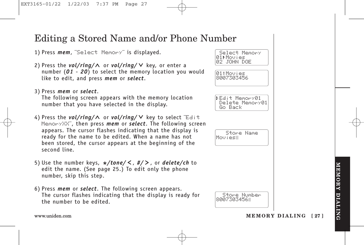 MEMORY DIALINGMEMORY DIALING [ 27 ]www.uniden.comEditing a Stored Name and/or Phone Number1) Press mem, ¨Select Memory¨ is displayed.2) Press the vol/ring/ or vol/ring/ key, or enter anumber (01 - 20) to select the memory location you wouldlike to edit, and press mem or select.3) Press mem or select.The following screen appears with the memory locationnumber that you have selected in the display.4) Press the vol/ring/ or vol/ring/ key to select ¨EditMemoryXX¨, then press mem or select. The following screenappears. The cursor flashes indicating that the display isready for the name to be edited. When a name has notbeen stored, the cursor appears at the beginning of thesecond line.5) Use the number keys, */tone/ , #/ , or delete/ch toedit the name. (See page 25.) To edit only the phone number, skip this step.6) Press mem or select. The following screen appears.The cursor flashes indicating that the display is ready forthe number to be edited. Select Memory01 Movies02 JOHN DOE Edit Memory01 Delete Memory01 Go Back   Store NameMovies  Store Number8007303456  01:Movies8007303456EXT3165-01/22  1/22/03  7:37 PM  Page 27