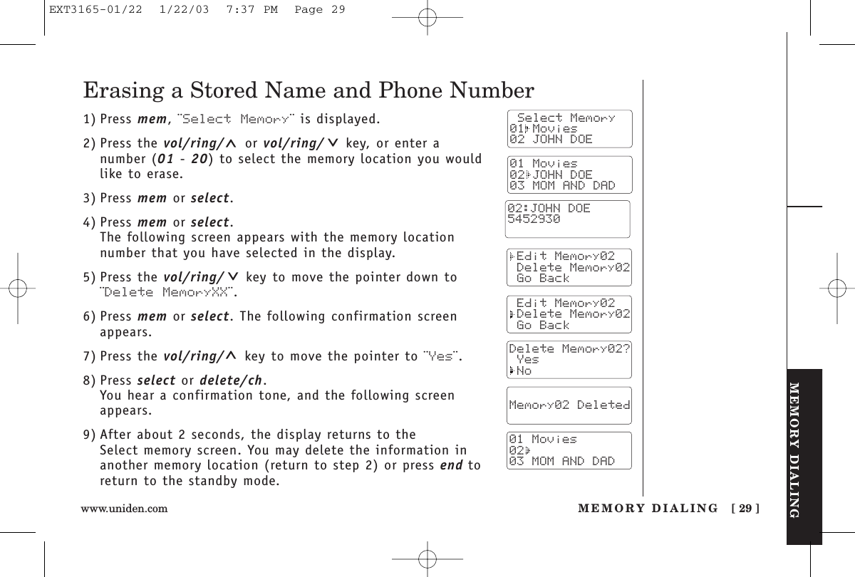 MEMORY DIALINGMEMORY DIALING [ 29 ]www.uniden.comErasing a Stored Name and Phone Number1) Press mem, ¨Select Memory¨ is displayed.2) Press the vol/ring/ or vol/ring/ key, or enter anumber (01 - 20) to select the memory location you wouldlike to erase.3) Press mem or select.4) Press mem or select.The following screen appears with the memory locationnumber that you have selected in the display.5) Press the vol/ring/ key to move the pointer down to¨Delete MemoryXX¨.6) Press mem or select. The following confirmation screenappears.7) Press the vol/ring/ key to move the pointer to ¨Yes¨.8) Press select or delete/ch.You hear a confirmation tone, and the following screenappears.9) After about 2 seconds, the display returns to the Select memory screen. You may delete the information inanother memory location (return to step 2) or press end toreturn to the standby mode. Select Memory01 Movies02 JOHN DOE Edit Memory02 Delete Memory02 Go Back Edit Memory02 Delete Memory02 Go BackDelete Memory02? Yes No  Memory02 Deleted  01 Movies0203 MOM AND DAD01 Movies02 JOHN DOE03 MOM AND DAD02:JOHN DOE5452930EXT3165-01/22  1/22/03  7:37 PM  Page 29