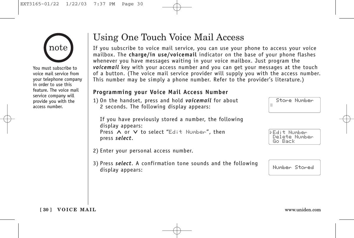 VOICE MAIL[ 30 ] www.uniden.com Edit Number Delete Number Go Back  Store Number  Number StoredUsing One Touch Voice Mail AccessIf you subscribe to voice mail service, you can use your phone to access your voicemailbox. The charge/in use/voicemail indicator on the base of your phone flasheswhenever you have messages waiting in your voice mailbox. Just program the voicemail key with your access number and you can get your messages at the touchof a button. (The voice mail service provider will supply you with the access number.This number may be simply a phone number. Refer to the provider’s literature.)Programming your Voice Mail Access Number1) On the handset, press and hold voicemail for about 2 seconds. The following display appears:If you have previously stored a number, the following display appears:Press or to select “Edit Number”, then press select.2) Enter your personal access number.3) Press select. A confirmation tone sounds and the followingdisplay appears:  Store Number  Store Number Edit Number Delete Number Go BackYou must subscribe tovoice mail service fromyour telephone companyin order to use this feature. The voice mailservice company willprovide you with theaccess number.  Store Number Number StoredEXT3165-01/22  1/22/03  7:37 PM  Page 30