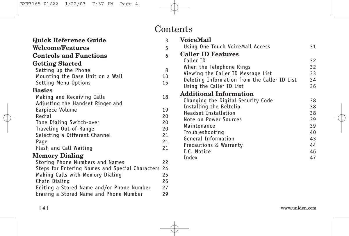 [ 4 ] www.uniden.comContentsQuick Reference Guide 3Welcome/Features 5Controls and Functions 6Getting StartedSetting up the Phone 8Mounting the Base Unit on a Wall 13Setting Menu Options 15BasicsMaking and Receiving Calls 18Adjusting the Handset Ringer and Earpiece Volume 19Redial 20Tone Dialing Switch-over 20Traveling Out-of-Range 20Selecting a Different Channel 21Page 21Flash and Call Waiting 21Memory DialingStoring Phone Numbers and Names 22Steps for Entering Names and Special Characters 24Making Calls with Memory Dialing 25Chain Dialing 26Editing a Stored Name and/or Phone Number 27Erasing a Stored Name and Phone Number 29VoiceMailUsing One Touch VoiceMail Access 31Caller ID FeaturesCaller ID 32When the Telephone Rings 32Viewing the Caller ID Message List 33Deleting Information from the Caller ID List 34Using the Caller ID List 36Additional InformationChanging the Digital Security Code 38Installing the Beltclip 38Headset Installation 38Note on Power Sources 39Maintenance 39Troubleshooting 40General Information 43Precautions &amp; Warranty 44I.C. Notice 46Index 47EXT3165-01/22  1/22/03  7:37 PM  Page 4