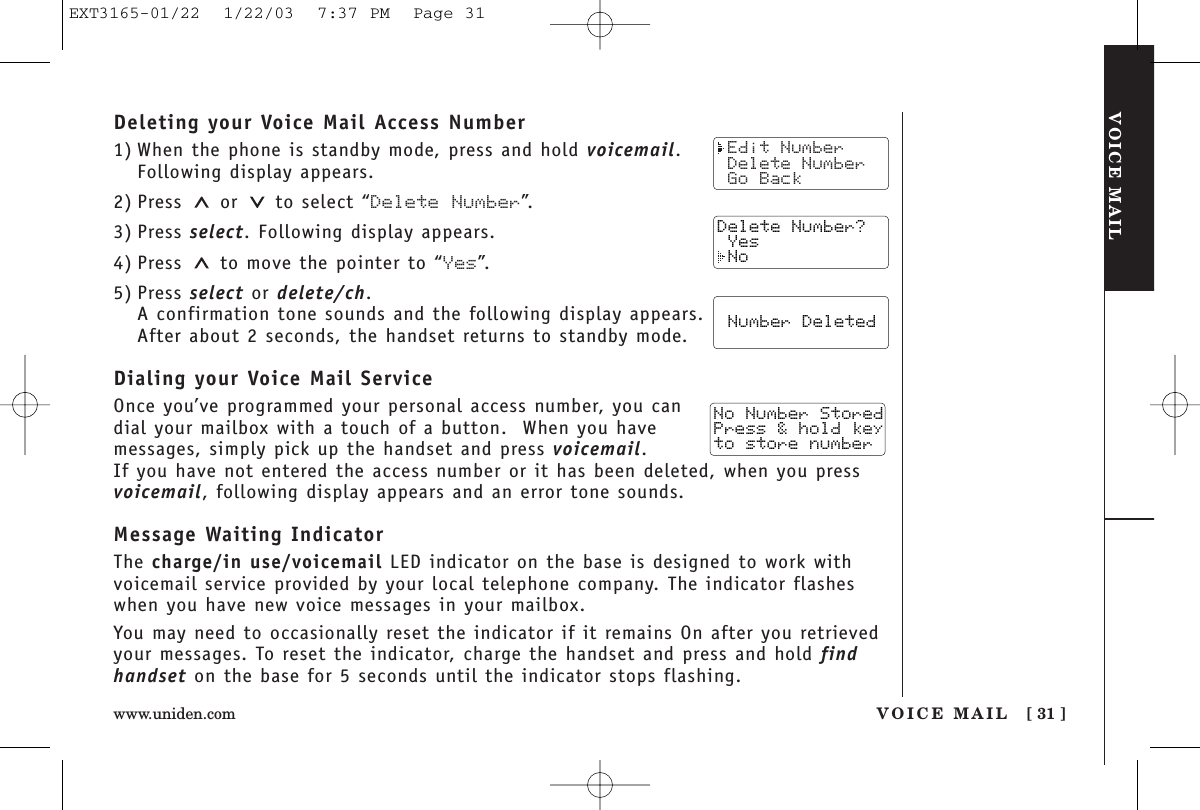 VOICE MAILVOICE MAIL [ 31 ]www.uniden.comDeleting your Voice Mail Access Number1) When the phone is standby mode, press and hold voicemail.Following display appears.2) Press or to select “Delete Number”.3) Press select. Following display appears.4) Press  to move the pointer to “Yes”.5) Press select or delete/ch.A confirmation tone sounds and the following display appears.After about 2 seconds, the handset returns to standby mode.Dialing your Voice Mail ServiceOnce you’ve programmed your personal access number, you candial your mailbox with a touch of a button.  When you havemessages, simply pick up the handset and press voicemail. If you have not entered the access number or it has been deleted, when you pressvoicemail, following display appears and an error tone sounds.Message Waiting IndicatorThe charge/in use/voicemail LED indicator on the base is designed to work withvoicemail service provided by your local telephone company. The indicator flasheswhen you have new voice messages in your mailbox.You may need to occasionally reset the indicator if it remains On after you retrievedyour messages. To reset the indicator, charge the handset and press and hold findhandset on the base for 5 seconds until the indicator stops flashing. Edit Number Delete Number Go BackDelete Number? Yes No  Number Deleted  Store NumberNo Number StoredPress &amp; hold keyto store numberEXT3165-01/22  1/22/03  7:37 PM  Page 31