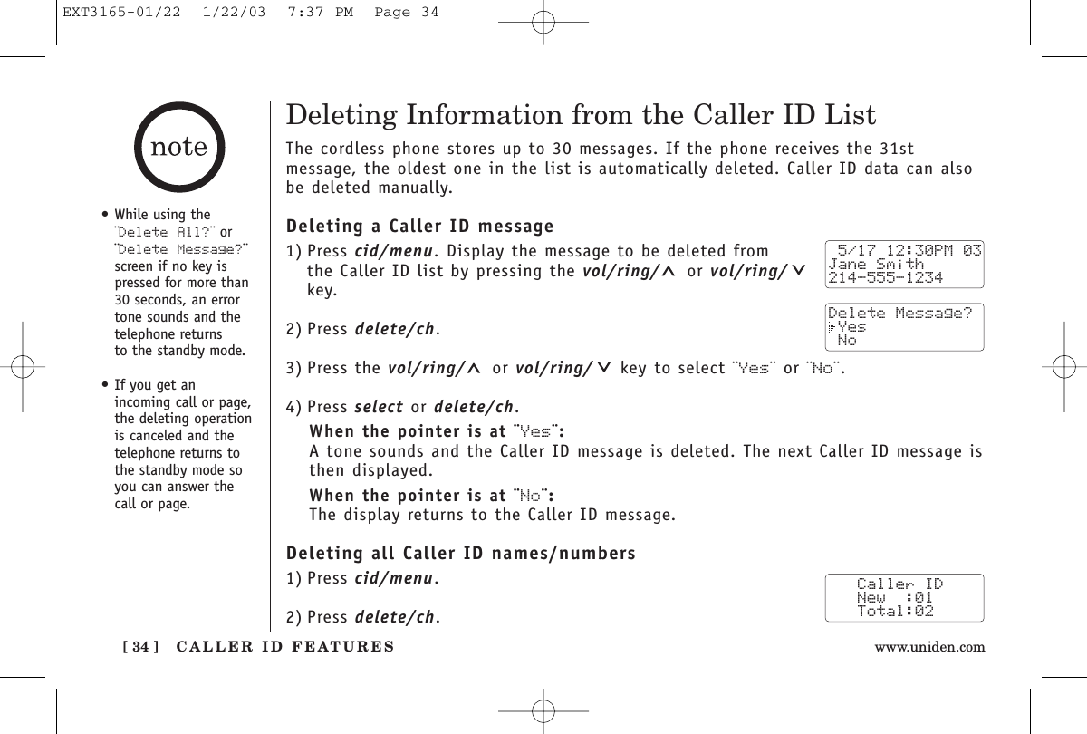 CALLER ID FEATURES[ 34 ] www.uniden.comDeleting Information from the Caller ID ListThe cordless phone stores up to 30 messages. If the phone receives the 31stmessage, the oldest one in the list is automatically deleted. Caller ID data can alsobe deleted manually.Deleting a Caller ID message1) Press cid/menu. Display the message to be deleted from the Caller ID list by pressing the vol/ring/ or vol/ring/key.2) Press delete/ch.3) Press the vol/ring/ or vol/ring/ key to select ¨Yes¨ or ¨No¨.4) Press select or delete/ch.When the pointer is at ¨Yes¨:A tone sounds and the Caller ID message is deleted. The next Caller ID message isthen displayed.When the pointer is at ¨No¨:The display returns to the Caller ID message.Deleting all Caller ID names/numbers1) Press cid/menu.2) Press delete/ch. 5/17 12:30PM 03Jane Smith214-555-1234Delete Message? Yes No   Caller ID   New  :01   Total:02•While using the¨Delete All?¨ or¨Delete Message?¨screen if no key ispressed for more than30 seconds, an errortone sounds and thetelephone returns to the standby mode.•If you get an incoming call or page,the deleting operationis canceled and thetelephone returns tothe standby mode soyou can answer thecall or page.EXT3165-01/22  1/22/03  7:37 PM  Page 34