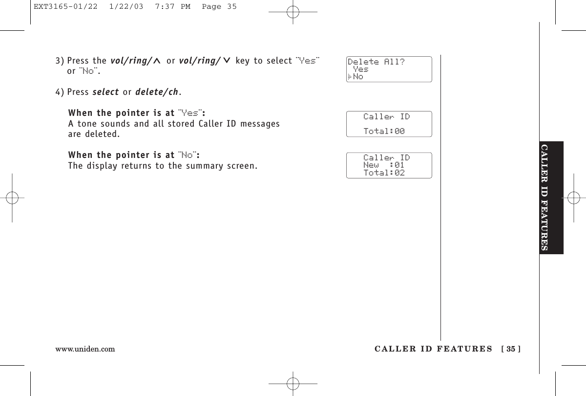 CALLER ID FEATURESCALLER ID FEATURES [ 35 ]www.uniden.com3) Press the vol/ring/ or vol/ring/ key to select ¨Yes¨ or ¨No¨.4) Press select or delete/ch.When the pointer is at ¨Yes¨:A tone sounds and all stored Caller ID messages are deleted.When the pointer is at ¨No¨:The display returns to the summary screen.   Caller ID      Total:00   Caller ID   New  :01   Total:02Delete All? Yes NoEXT3165-01/22  1/22/03  7:37 PM  Page 35