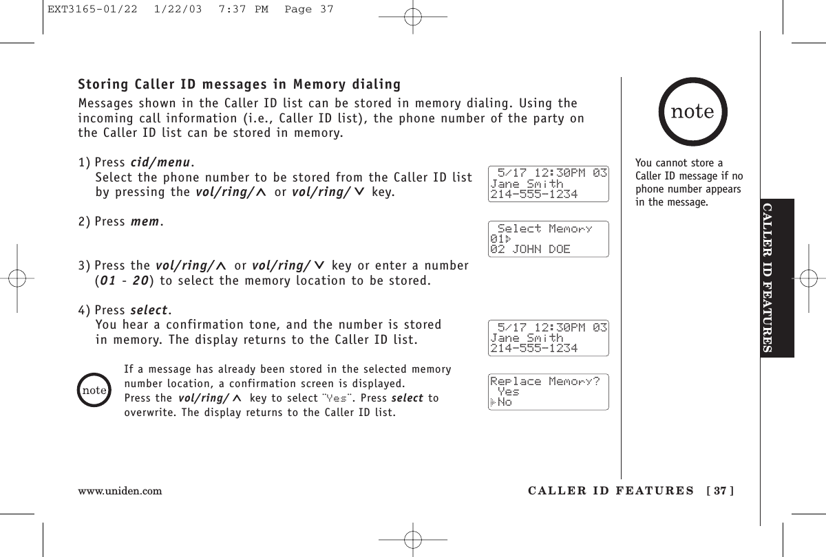 CALLER ID FEATURESCALLER ID FEATURES [ 37 ]www.uniden.comStoring Caller ID messages in Memory dialingMessages shown in the Caller ID list can be stored in memory dialing. Using theincoming call information (i.e., Caller ID list), the phone number of the party on the Caller ID list can be stored in memory.1) Press cid/menu.Select the phone number to be stored from the Caller ID listby pressing the vol/ring/ or vol/ring/ key.2) Press mem.3) Press the vol/ring/ or vol/ring/ key or enter a number (01 - 20) to select the memory location to be stored.4) Press select.You hear a confirmation tone, and the number is stored in memory. The display returns to the Caller ID list. 5/17 12:30PM 03Jane Smith214-555-1234 Select Memory01  02 JOHN DOE 5/17 12:30PM 03Jane Smith214-555-1234Replace Memory? Yes NoIf a message has already been stored in the selected memorynumber location, a confirmation screen is displayed. Press the vol/ring/ key to select ¨Yes¨. Press select tooverwrite. The display returns to the Caller ID list.You cannot store aCaller ID message if nophone number appearsin the message.EXT3165-01/22  1/22/03  7:37 PM  Page 37