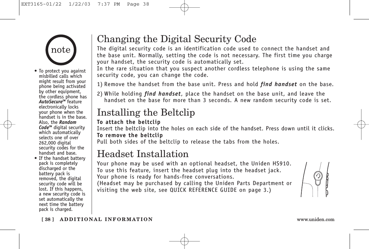 ADDITIONAL INFORMATION[ 38 ] www.uniden.comChanging the Digital Security CodeThe digital security code is an identification code used to connect the handset andthe base unit. Normally, setting the code is not necessary. The first time you chargeyour handset, the security code is automatically set. In the rare situation that you suspect another cordless telephone is using the samesecurity code, you can change the code.1) Remove the handset from the base unit. Press and hold find handset on the base.2) While holding find handset, place the handset on the base unit, and leave thehandset on the base for more than 3 seconds. A new random security code is set.Installing the BeltclipTo attach the beltclipInsert the beltclip into the holes on each side of the handset. Press down until it clicks.To remove the beltclipPull both sides of the beltclip to release the tabs from the holes.Headset InstallationYour phone may be used with an optional headset, the Uniden HS910. To use this feature, insert the headset plug into the headset jack. Your phone is ready for hands-free conversations.(Headset may be purchased by calling the Uniden Parts Department or visiting the web site, see QUICK REFERENCE GUIDE on page 3.)•To protect you againstmisbilled calls whichmight result from yourphone being activatedby other equipment,the cordless phone hasAutoSecureTM featureelectronically locksyour phone when thehandset is in the base.Also, the RandomCodeTM digital securitywhich automaticallyselects one of over262,000 digitalsecurity codes for thehandset and base.•If the handset batterypack is completelydischarged or thebattery pack isremoved, the digitalsecurity code will belost. If this happens, a new security code isset automatically thenext time the batterypack is charged.EXT3165-01/22  1/22/03  7:37 PM  Page 38