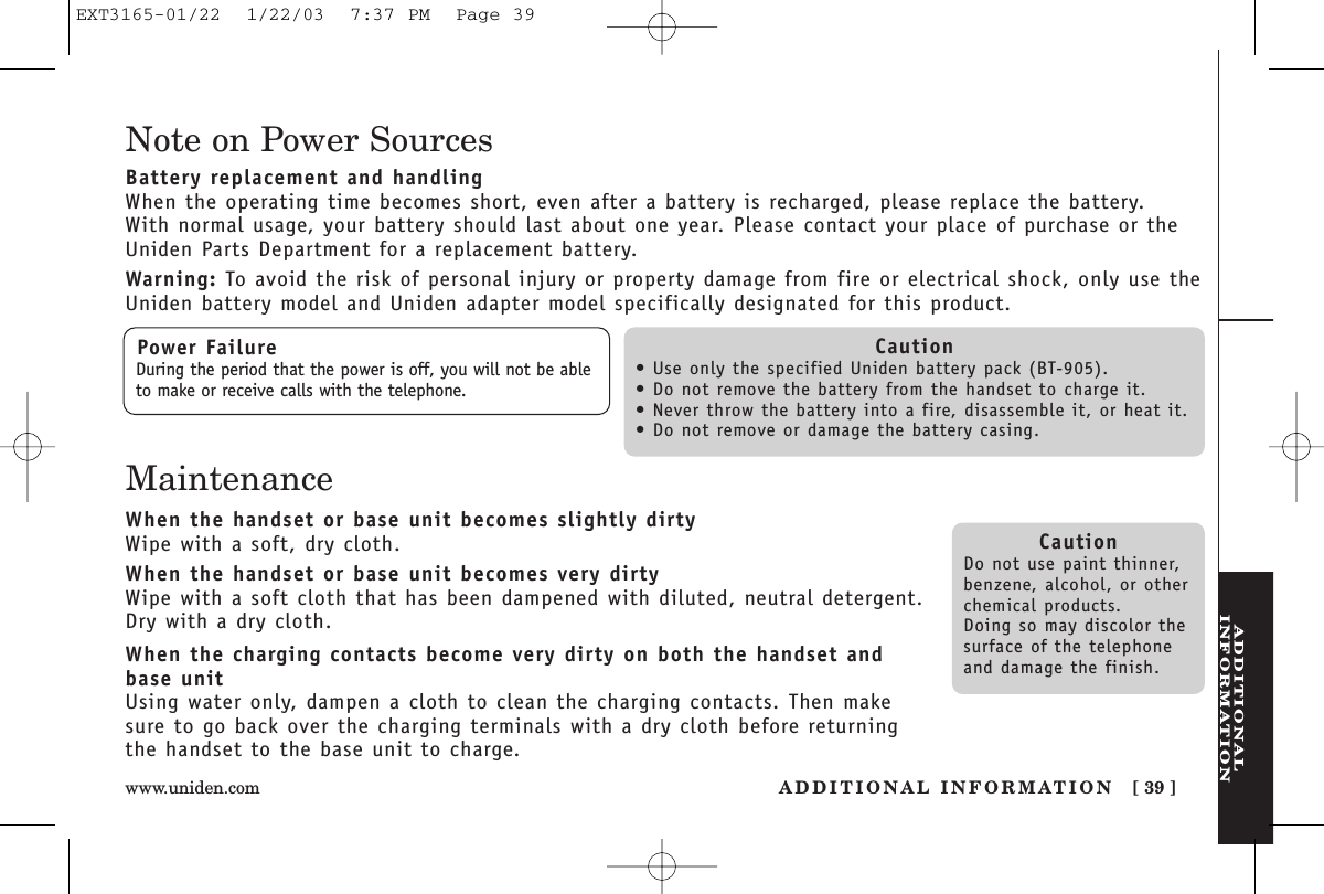 ADDITIONALINFORMATIONADDITIONAL INFORMATION [ 39 ]www.uniden.comNote on Power SourcesBattery replacement and handlingWhen the operating time becomes short, even after a battery is recharged, please replace the battery.With normal usage, your battery should last about one year. Please contact your place of purchase or theUniden Parts Department for a replacement battery.Warning: To avoid the risk of personal injury or property damage from fire or electrical shock, only use theUniden battery model and Uniden adapter model specifically designated for this product.Power FailureDuring the period that the power is off, you will not be ableto make or receive calls with the telephone.Caution• Use only the specified Uniden battery pack (BT-905).• Do not remove the battery from the handset to charge it.• Never throw the battery into a fire, disassemble it, or heat it.• Do not remove or damage the battery casing.CautionDo not use paint thinner,benzene, alcohol, or otherchemical products. Doing so may discolor thesurface of the telephoneand damage the finish.MaintenanceWhen the handset or base unit becomes slightly dirtyWipe with a soft, dry cloth.When the handset or base unit becomes very dirtyWipe with a soft cloth that has been dampened with diluted, neutral detergent.Dry with a dry cloth.When the charging contacts become very dirty on both the handset andbase unitUsing water only, dampen a cloth to clean the charging contacts. Then makesure to go back over the charging terminals with a dry cloth before returningthe handset to the base unit to charge.EXT3165-01/22  1/22/03  7:37 PM  Page 39