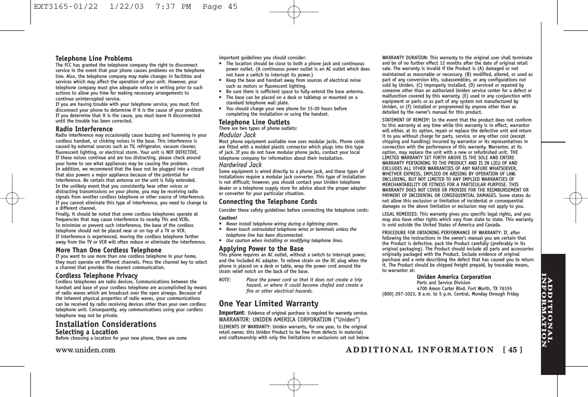 ADDITIONALINFORMATIONADDITIONAL INFORMATION [ 45 ]www.uniden.comTelephone Line ProblemsThe FCC has granted the telephone company the right to disconnectservice in the event that your phone causes problems on the telephoneline. Also, the telephone company may make changes in facilities andservices which may affect the operation of your unit. However, yourtelephone company must give adequate notice in writing prior to suchactions to allow you time for making necessary arrangements tocontinue uninterrupted service.If you are having trouble with your telephone service, you must firstdisconnect your phone to determine if it is the cause of your problem.If you determine that it is the cause, you must leave it disconnecteduntil the trouble has been corrected.Radio InterferenceRadio interference may occasionally cause buzzing and humming in yourcordless handset, or clicking noises in the base. This interference iscaused by external sources such as TV, refrigerator, vacuum cleaner,fluorescent lighting, or electrical storm. Your unit is NOT DEFECTIVE. If these noises continue and are too distracting, please check aroundyour home to see what appliances may be causing the problem. In addition, we recommend that the base not be plugged into a circuitthat also powers a major appliance because of the potential forinterference. Be certain that antenna on the unit is fully extended. In the unlikely event that you consistently hear other voices ordistracting transmissions on your phone, you may be receiving radiosignals from another cordless telephone or other source of interference.If you cannot eliminate this type of interference, you need to change toa different channel.Finally, it should be noted that some cordless telephones operate atfrequencies that may cause interference to nearby TVs and VCRs. To minimize or prevent such interference, the base of the cordlesstelephone should not be placed near or on top of a TV or VCR. If interference is experienced, moving the cordless telephone fartheraway from the TV or VCR will often reduce or eliminate the interference.More Than One Cordless TelephoneIf you want to use more than one cordless telephone in your home,they must operate on different channels. Press the channel key to selecta channel that provides the clearest communication.Cordless Telephone PrivacyCordless telephones are radio devices. Communications between thehandset and base of your cordless telephone are accomplished by meansof radio waves which are broadcast over the open airways. Because ofthe inherent physical properties of radio waves, your communicationscan be received by radio receiving devices other than your own cordlesstelephone unit. Consequently, any communications using your cordlesstelephone may not be private.Installation ConsiderationsSelecting a LocationBefore choosing a location for your new phone, there are someimportant guidelines you should consider:•The location should be close to both a phone jack and continuouspower outlet. (A continuous power outlet is an AC outlet which doesnot have a switch to interrupt its power.)•Keep the base and handset away from sources of electrical noisesuch as motors or fluorescent lighting.•Be sure there is sufficient space to fully extend the base antenna.•The base can be placed on a desk or tabletop or mounted on astandard telephone wall plate.•You should charge your new phone for 15-20 hours beforecompleting the installation or using the handset.Telephone Line OutletsThere are two types of phone outlets:Modular JackMost phone equipment available now uses modular jacks. Phone cordsare fitted with a molded plastic connector which plugs into this type of jack. If you do not have modular phone jacks, contact your localtelephone company for information about their installation.Hardwired JackSome equipment is wired directly to a phone jack, and these types ofinstallations require a modular jack converter. This type of installationis not difficult; however, you should contact your Uniden telephonedealer or a telephone supply store for advice about the proper adapteror converter for your particular situation.Connecting the Telephone CordsConsider these safety guidelines before connecting the telephone cords:Caution!• Never install telephone wiring during a lightning storm.• Never touch uninsulated telephone wires or terminals unless thetelephone line has been disconnected.• Use caution when installing or modifying telephone lines.Applying Power to the BaseThis phone requires an AC outlet, without a switch to interrupt power,and the included AC adapter. To relieve strain on the DC plug when thephone is placed on a desk or table, wrap the power cord around thestrain relief notch on the back of the base.NOTE: Place the power cord so that it does not create a triphazard, or where it could become chafed and create afire or other electrical hazards.One Year Limited WarrantyImportant:Evidence of original purchase is required for warranty service.WARRANTOR: UNIDEN AMERICA CORPORATION (“Uniden”)ELEMENTS OF WARRANTY: Uniden warrants, for one year, to the originalretail owner, this Uniden Product to be free from defects in materialsand craftsmanship with only the limitations or exclusions set out below.WARRANTY DURATION: This warranty to the original user shall terminateand be of no further effect 12 months after the date of original retailsale. The warranty is invalid if the Product is (A) damaged or notmaintained as reasonable or necessary, (B) modified, altered, or used aspart of any conversion kits, subassemblies, or any configurations notsold by Uniden, (C) improperly installed, (D) serviced or repaired bysomeone other than an authorized Uniden service center for a defect ormalfunction covered by this warranty, (E) used in any conjunction withequipment or parts or as part of any system not manufactured byUniden, or (F) installed or programmed by anyone other than asdetailed by the owner’s manual for this product.STATEMENT OF REMEDY: In the event that the product does not conformto this warranty at any time while this warranty is in effect, warrantorwill either, at its option, repair or replace the defective unit and returnit to you without charge for parts, service, or any other cost (exceptshipping and handling) incurred by warrantor or its representatives inconnection with the performance of this warranty. Warrantor, at itsoption, may replace the unit with a new or refurbished unit. THELIMITED WARRANTY SET FORTH ABOVE IS THE SOLE AND ENTIREWARRANTY PERTAINING TO THE PRODUCT AND IS IN LIEU OF ANDEXCLUDES ALL OTHER WARRANTIES OF ANY NATURE WHATSOEVER,WHETHER EXPRESS, IMPLIED OR ARISING BY OPERATION OF LAW,INCLUDING, BUT NOT LIMITED TO ANY IMPLIED WARRANTIES OFMERCHANTABILITY OR FITNESS FOR A PARTICULAR PURPOSE. THISWARRANTY DOES NOT COVER OR PROVIDE FOR THE REIMBURSEMENT ORPAYMENT OF INCIDENTAL OR CONSEQUENTIAL DAMAGES. Some states donot allow this exclusion or limitation of incidental or consequentialdamages so the above limitation or exclusion may not apply to you.LEGAL REMEDIES: This warranty gives you specific legal rights, and youmay also have other rights which vary from state to state. This warrantyis void outside the United States of America and Canada.PROCEDURE FOR OBTAINING PERFORMANCE OF WARRANTY: If, afterfollowing the instructions in the owner’s manual you are certain thatthe Product is defective, pack the Product carefully (preferably in itsoriginal packaging). The Product should include all parts and accessoriesoriginally packaged with the Product. Include evidence of originalpurchase and a note describing the defect that has caused you to returnit. The Product should be shipped freight prepaid, by traceable means,to warrantor at:Uniden America CorporationParts and Service Division4700 Amon Carter Blvd. Fort Worth, TX 76155(800) 297-1023, 8 a.m. to 5 p.m. Central, Monday through FridayEXT3165-01/22  1/22/03  7:37 PM  Page 45
