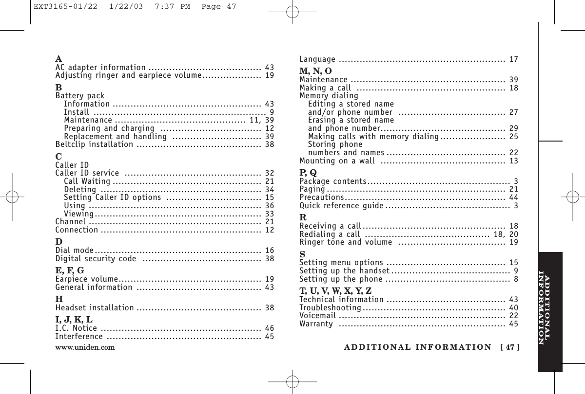 ADDITIONALINFORMATIONADDITIONAL INFORMATION [ 47 ]www.uniden.comAAC adapter information ...................................... 43Adjusting ringer and earpiece volume.................... 19BBattery packInformation .................................................. 43Install .......................................................... 9Maintenance ............................................ 11, 39Preparing and charging .................................. 12Replacement and handling .............................. 39Beltclip installation .......................................... 38CCaller IDCaller ID service .............................................. 32Call Waiting .................................................. 21Deleting ...................................................... 34Setting Caller ID options ................................ 15Using .......................................................... 36Viewing........................................................ 33Channel .......................................................... 21Connection ...................................................... 12DDial mode........................................................ 16Digital security code ........................................ 38E, F, GEarpiece volume................................................ 19General information .......................................... 43HHeadset installation .......................................... 38I, J, K, LI.C. Notice ...................................................... 46Interference .................................................... 45Language ........................................................ 17M, N, OMaintenance .................................................... 39Making a call .................................................. 18Memory dialingEditing a stored nameand/or phone number .................................... 27Erasing a stored nameand phone number.......................................... 29Making calls with memory dialing...................... 25Storing phone numbers and names ........................................ 22Mounting on a wall .......................................... 13P, QPackage contents................................................ 3Paging ............................................................ 21Precautions...................................................... 44Quick reference guide .......................................... 3RReceiving a call................................................ 18Redialing a call .......................................... 18, 20Ringer tone and volume .................................... 19SSetting menu options ........................................ 15Setting up the handset ........................................ 9Setting up the phone .......................................... 8T, U, V, W, X, Y, ZTechnical information ........................................ 43Troubleshooting................................................ 40Voicemail ........................................................ 22Warranty ........................................................ 45EXT3165-01/22  1/22/03  7:37 PM  Page 47