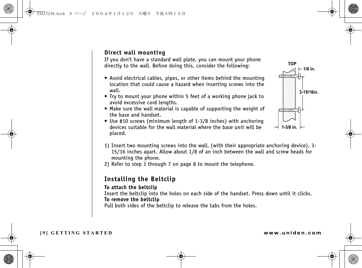 [9] GETTING STARTEDwww.uniden.comDirect wall mountingIf you don&apos;t have a standard wall plate, you can mount your phone directly to the wall. Before doing this, consider the following:• Avoid electrical cables, pipes, or other items behind the mounting location that could cause a hazard when inserting screws into the wall.• Try to mount your phone within 5 feet of a working phone jack to avoid excessive cord lengths.• Make sure the wall material is capable of supporting the weight of the base and handset.• Use #10 screws (minimum length of 1-3/8 inches) with anchoring devices suitable for the wall material where the base unit will be placed.1) Insert two mounting screws into the wall, (with their appropriate anchoring device), 3-15/16 inches apart. Allow about 1/8 of an inch between the wall and screw heads for mounting the phone.2) Refer to step 1 through 7 on page 8 to mount the telephone.Installing the BeltclipTo attach the beltclipInsert the beltclip into the holes on each side of the handset. Press down until it clicks.To remove the beltclipPull both sides of the beltclip to release the tabs from the holes.GETTING STARTEDEXAI7248.book  9 ページ  ２００４年１月１２日　月曜日　午後５時１３分