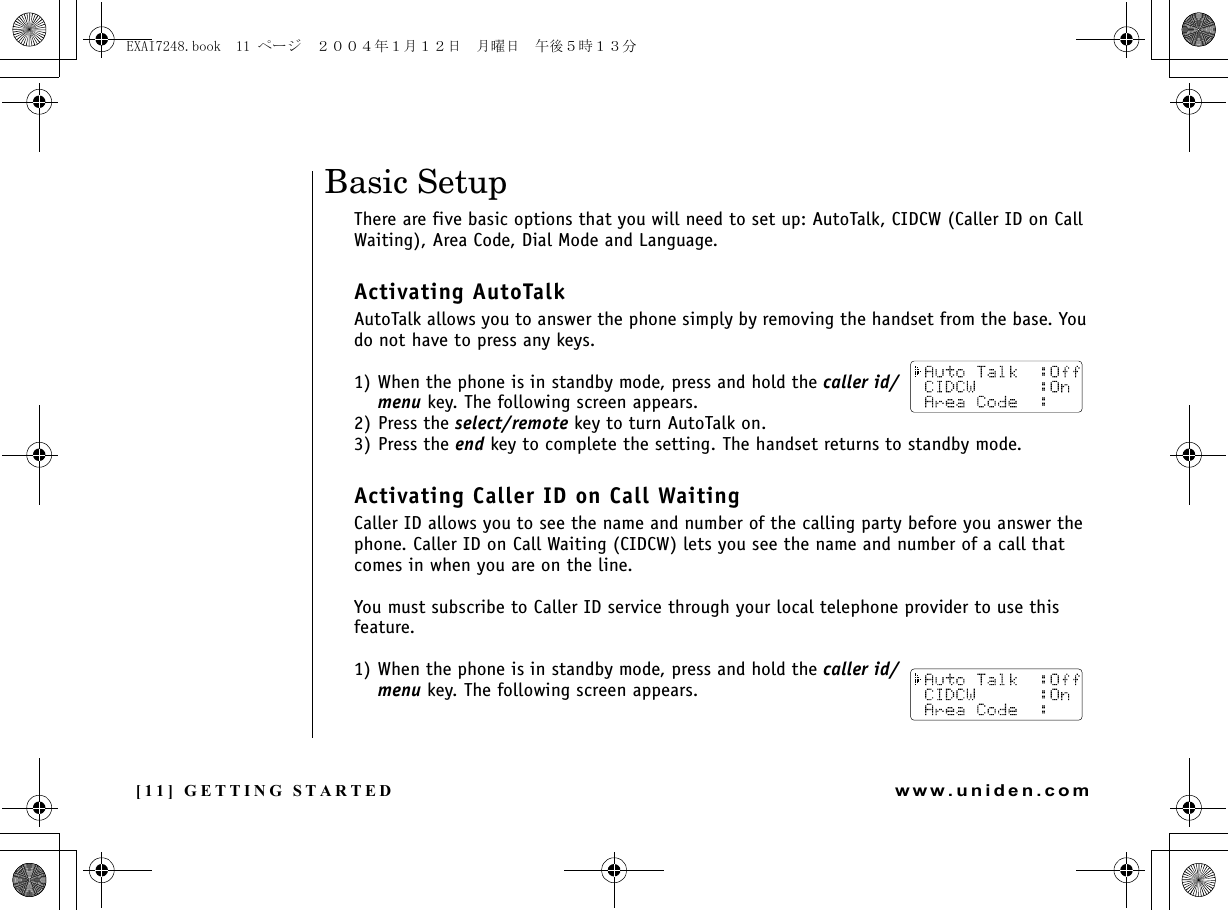 [11] GETTING STARTEDwww.uniden.comBasic SetupThere are five basic options that you will need to set up: AutoTalk, CIDCW (Caller ID on Call Waiting), Area Code, Dial Mode and Language.Activating AutoTalkAutoTalk allows you to answer the phone simply by removing the handset from the base. You do not have to press any keys.1) When the phone is in standby mode, press and hold the caller id/menu key. The following screen appears.2) Press the select/remote key to turn AutoTalk on.3) Press the end key to complete the setting. The handset returns to standby mode.Activating Caller ID on Call WaitingCaller ID allows you to see the name and number of the calling party before you answer the phone. Caller ID on Call Waiting (CIDCW) lets you see the name and number of a call that comes in when you are on the line.You must subscribe to Caller ID service through your local telephone provider to use this feature.1) When the phone is in standby mode, press and hold the caller id/menu key. The following screen appears.GETTING STARTEDEXAI7248.book  11 ページ  ２００４年１月１２日　月曜日　午後５時１３分