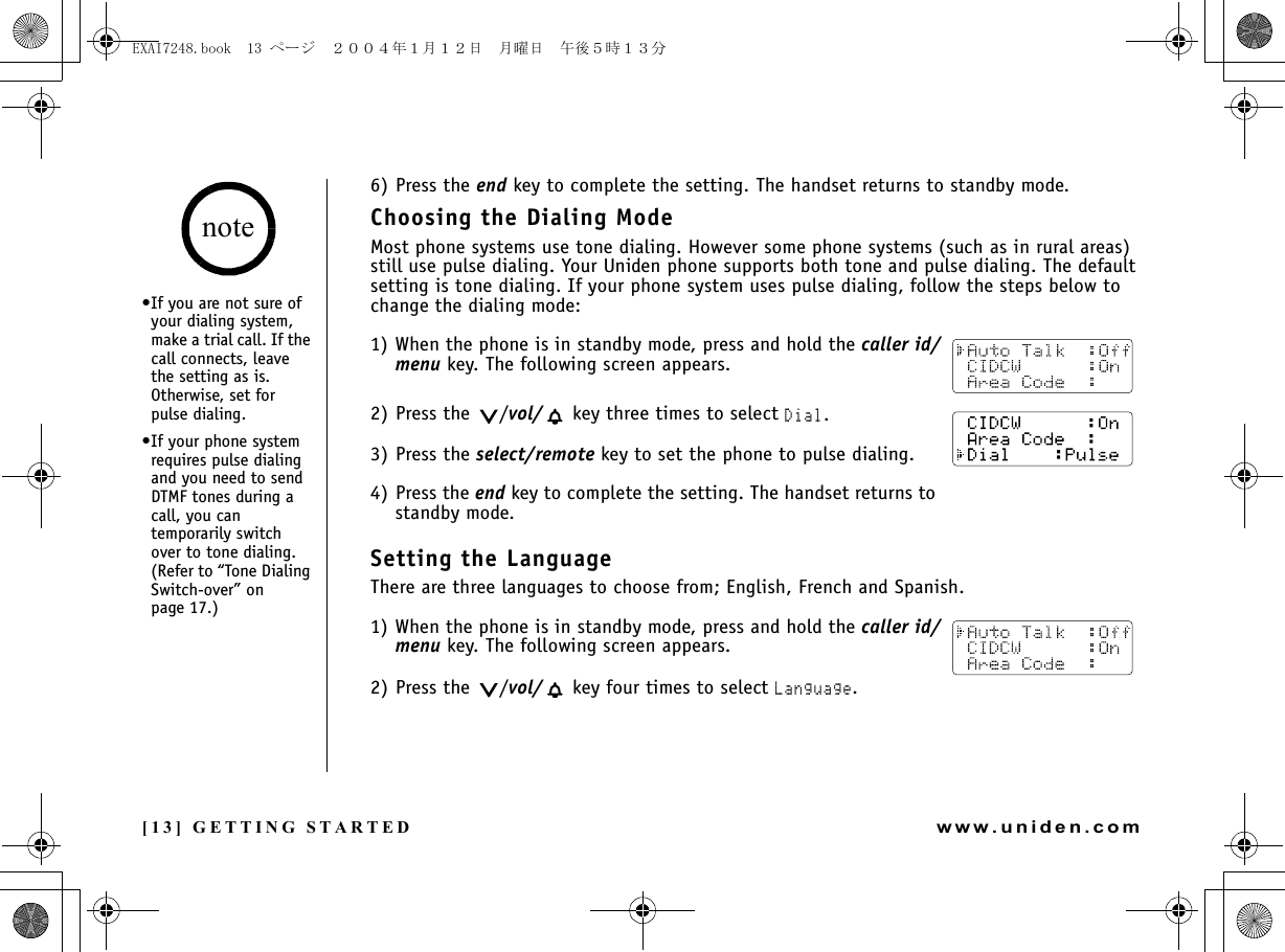 [13] GETTING STARTEDwww.uniden.com6) Press the end key to complete the setting. The handset returns to standby mode.Choosing the Dialing ModeMost phone systems use tone dialing. However some phone systems (such as in rural areas) still use pulse dialing. Your Uniden phone supports both tone and pulse dialing. The default setting is tone dialing. If your phone system uses pulse dialing, follow the steps below to change the dialing mode:1) When the phone is in standby mode, press and hold the caller id/menu key. The following screen appears.2) Press the  /vol/  key three times to select Dial.3) Press the select/remote key to set the phone to pulse dialing.4) Press the end key to complete the setting. The handset returns to standby mode.Setting the LanguageThere are three languages to choose from; English, French and Spanish.1) When the phone is in standby mode, press and hold the caller id/menu key. The following screen appears.2) Press the  /vol/  key four times to select Language.•If you are not sure of your dialing system, make a trial call. If the call connects, leave the setting as is. Otherwise, set for pulse dialing.•If your phone system requires pulse dialing and you need to send DTMF tones during a call, you can temporarily switch over to tone dialing. (Refer to “Tone Dialing Switch-over” on page 17.)noteGETTING STARTEDEXAI7248.book  13 ページ  ２００４年１月１２日　月曜日　午後５時１３分