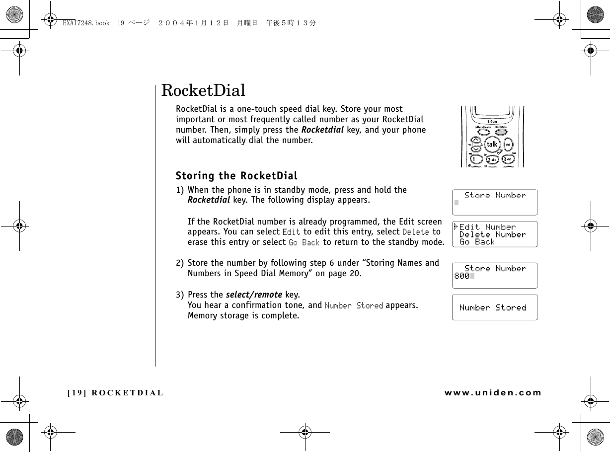 [19] ROCKETDIALwww.uniden.comRocketDialRocketDial is a one-touch speed dial key. Store your most important or most frequently called number as your RocketDial number. Then, simply press the Rocketdial key, and your phone will automatically dial the number.Storing the RocketDial1) When the phone is in standby mode, press and hold the Rocketdial key. The following display appears.If the RocketDial number is already programmed, the Edit screen appears. You can select Edit to edit this entry, select Delete to erase this entry or select Go Back to return to the standby mode.2) Store the number by following step 6 under “Storing Names and Numbers in Speed Dial Memory” on page 20.3) Press the select/remote key. You hear a confirmation tone, and Number Stored appears. Memory storage is complete.ROCKETDIALEXAI7248.book  19 ページ  ２００４年１月１２日　月曜日　午後５時１３分